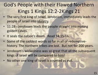 God’s People with their Flawed Northern
Kings 1 Kings 12:2-2Kings 21
15
• The very first king of Israel, Jeroboam, immediately leads the
people of Israel into idolatry.
• 11:28 - Jeroboam leads the people straight into making
golden calves.
• It seals the nation’s doom. Read 14:15-16.
• Some of the saddest words so far in all of redemptive-
history. The northern tribes are lost. But not for 200 years.
• Jeroboam’s wickedness was so great that all the subsequent
kings of Israel will be compared to him!
• No other one king of Israel is counted as evil.
 