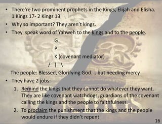 16
• There're two prominent prophets in the Kings, Elijah and Elisha.
1 Kings 17- 2 Kings 13
• Why so important? They aren’t kings.
• They speak word of Yahweh to the kings and to the people.
G
P
K (covenant mediator)
/ | 
The people: Blessed, Glorifying God…. but needing mercy
• They have 2 jobs:
1. Remind the kings that they cannot do whatever they want.
They are like covenant watchdogs, guardians of the covenant
calling the kings and the people to faithfulness.
2. To proclaim the punishment that the kings and the people
would endure if they didn’t repent
 