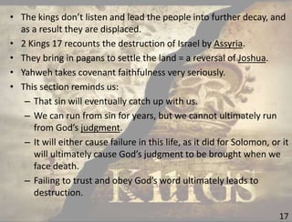 17
• The kings don’t listen and lead the people into further decay, and
as a result they are displaced.
• 2 Kings 17 recounts the destruction of Israel by Assyria.
• They bring in pagans to settle the land = a reversal of Joshua.
• Yahweh takes covenant faithfulness very seriously.
• This section reminds us:
– That sin will eventually catch up with us.
– We can run from sin for years, but we cannot ultimately run
from God’s judgment.
– It will either cause failure in this life, as it did for Solomon, or it
will ultimately cause God’s judgment to be brought when we
face death.
– Failing to trust and obey God’s word ultimately leads to
destruction.
 