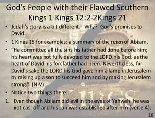 God’s People with their Flawed Southern
Kings 1 Kings 12:2-2Kings 21
18
• Judah’s story is a bit different. Why? God’s promises to
David.
• 1 Kings 15 for examples: a summary of the reign of Abijam.
• “He committed all the sins his father had done before him;
his heart was not fully devoted to the LORD his God, as the
heart of David his forefather had been. Nevertheless, for
David's sake the LORD his God gave him a lamp in Jerusalem
by raising up a son to succeed him and by making Jerusalem
strong.” (NIV)
• Notice two things there:
1. Even though Abijam did evil in the eyes of Yahweh, he was
not cast off and his son was established after him (verse 4).
 