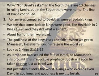 19
• Why? “For David’s sake.” In the North there are 10 changes
in ruling family, but in the South there were none. The line
of David continued.
2. Abijam was compared to David, as were all Judah’s kings.
• We see that some Judean kings were good, like Hezekiah in 2
Kings 18-20 and they did what was right,
• About half of them were bad.
• The godliness of the kings rises and falls - When we get to
Manasseh, Hezekiah’s son, his reign is the worst yet.
• Look at 2 Kings 21:11-12
• As Jeroboam had sealed the fate of Israel, so Manasseh’s
sins brought this irrevocable prophecy. Judah will soon be
taken captive just as Israel was.
• But just when it looks the worst a kings who exceeds even
David in godliness and goodness is next … Josiah.
 
