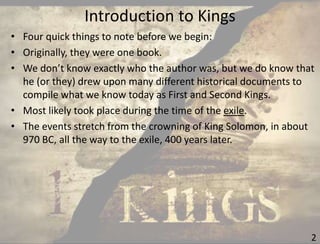 Introduction to Kings
2
• Four quick things to note before we begin:
• Originally, they were one book.
• We don’t know exactly who the author was, but we do know that
he (or they) drew upon many different historical documents to
compile what we know today as First and Second Kings.
• Most likely took place during the time of the exile.
• The events stretch from the crowning of King Solomon, in about
970 BC, all the way to the exile, 400 years later.
 