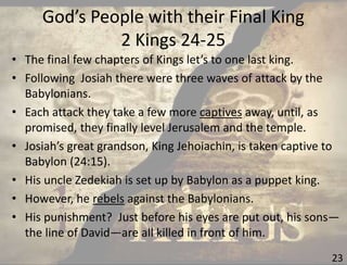 God’s People with their Final King
2 Kings 24-25
23
• The final few chapters of Kings let’s to one last king.
• Following Josiah there were three waves of attack by the
Babylonians.
• Each attack they take a few more captives away, until, as
promised, they finally level Jerusalem and the temple.
• Josiah’s great grandson, King Jehoiachin, is taken captive to
Babylon (24:15).
• His uncle Zedekiah is set up by Babylon as a puppet king.
• However, he rebels against the Babylonians.
• His punishment? Just before his eyes are put out, his sons—
the line of David—are all killed in front of him.
 