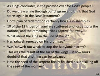 24
• As Kings concludes, is the promise over for God’s people?
• Do we draw a line through our diagram and think that God
starts again in the New Testament?
• God’s plan of redemption certainly looks is in shambles
• 10 of the 12 tribes of Israel are scattered and lost among the
nations, and the remaining tribes captive far away.
• What about the King in the line of David?
• Has Yahweh reneged on His promises?
• Was Yahweh too weak to stop the Babylonian army?
• This was the result of the sin of the kings – it now looks
doubtful that anything can be salvaged.
• Hass the seed of the serpent finally finished his job killing off
the seed of the woman?
 