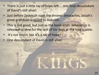 25
• There is just a little ray of hope left … one final descendant
of David’s still alive!
• Just before Zedekiah took the throne: Jehoiachin, Josiah’s
great grandson is exiled to Babylon.
• This is not good, but just as the book ends, Jehoiachin is
released to dine for the rest of his days at the king’s table.
• It’s not much, but it’s a ray of hope!
• One descendant of David is still alive!
 