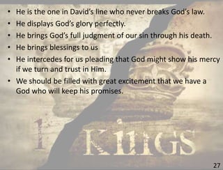27
• He is the one in David’s line who never breaks God’s law.
• He displays God’s glory perfectly.
• He brings God’s full judgment of our sin through his death.
• He brings blessings to us
• He intercedes for us pleading that God might show his mercy
if we turn and trust in Him.
• We should be filled with great excitement that we have a
God who will keep his promises.
 