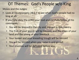 OT Themes: God’s People w/o King
4
Moses and the Judges
• Look at Deuteronomy 28:1-7 to see when God’s people had no
king at all.
• If you fully obey the LORD your God and carefully follow all his
commands:
• You will be blessed in the city and blessed in the country.
• The fruit of your womb will be blessed, and the crops of your
land and the young of your livestock
• Your basket and your kneading trough will be blessed
• You will be blessed when you come in and go out.
• Your enemies will be defeated before you.
 