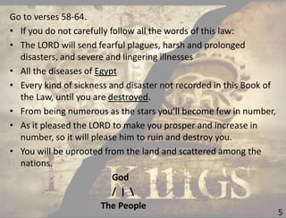 5
Go to verses 58-64.
• If you do not carefully follow all the words of this law:
• The LORD will send fearful plagues, harsh and prolonged
disasters, and severe and lingering illnesses
• All the diseases of Egypt
• Every kind of sickness and disaster not recorded in this Book of
the Law, until you are destroyed.
• From being numerous as the stars you’ll become few in number,
• As it pleased the LORD to make you prosper and increase in
number, so it will please him to ruin and destroy you.
• You will be uprooted from the land and scattered among the
nations.
God
/ | 
The People
 
