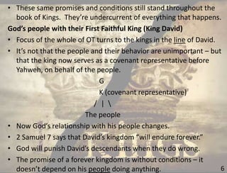 6
• These same promises and conditions still stand throughout the
book of Kings. They’re undercurrent of everything that happens.
God’s people with their First Faithful King (King David)
• Focus of the whole of OT turns to the kings in the line of David.
• It’s not that the people and their behavior are unimportant – but
that the king now serves as a covenant representative before
Yahweh, on behalf of the people.
G
K (covenant representative)
/ | 
The people
• Now God’s relationship with his people changes.
• 2 Samuel 7 says that David’s kingdom “will endure forever.”
• God will punish David’s descendants when they do wrong.
• The promise of a forever kingdom is without conditions – it
doesn’t depend on his people doing anything.
 