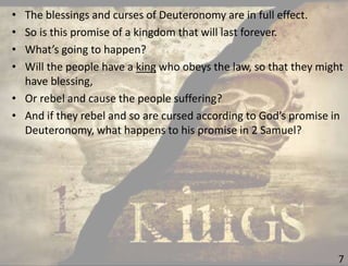 7
• The blessings and curses of Deuteronomy are in full effect.
• So is this promise of a kingdom that will last forever.
• What’s going to happen?
• Will the people have a king who obeys the law, so that they might
have blessing,
• Or rebel and cause the people suffering?
• And if they rebel and so are cursed according to God’s promise in
Deuteronomy, what happens to his promise in 2 Samuel?
 