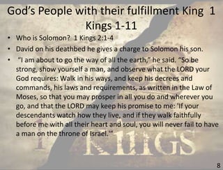 God’s People with their fulfillment King 1
Kings 1-11
8
• Who is Solomon? 1 Kings 2:1-4
• David on his deathbed he gives a charge to Solomon his son.
• “I am about to go the way of all the earth,” he said. “So be
strong, show yourself a man, and observe what the LORD your
God requires: Walk in his ways, and keep his decrees and
commands, his laws and requirements, as written in the Law of
Moses, so that you may prosper in all you do and wherever you
go, and that the LORD may keep his promise to me: 'If your
descendants watch how they live, and if they walk faithfully
before me with all their heart and soul, you will never fail to have
a man on the throne of Israel.'”
 