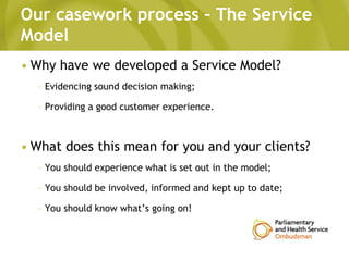 Our casework process – The Service
Model
• Why have we developed a Service Model?
– Evidencing sound decision making;
– Providing a good customer experience.
• What does this mean for you and your clients?
– You should experience what is set out in the model;
– You should be involved, informed and kept up to date;
– You should know what’s going on!
 