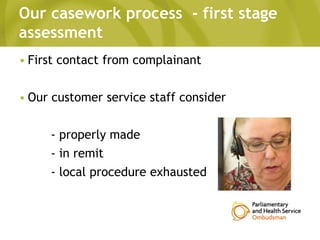 Our casework process - first stage
assessment
• First contact from complainant
• Our customer service staff consider
- properly made
- in remit
- local procedure exhausted
 