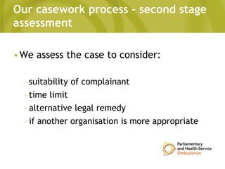 Our casework process – second stage
assessment
•We assess the case to consider:
–suitability of complainant
–time limit
–alternative legal remedy
–if another organisation is more appropriate
 