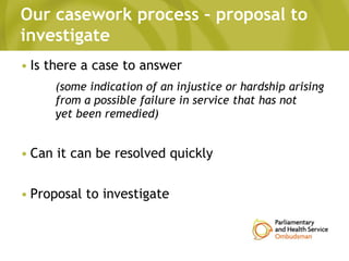 Our casework process – proposal to
investigate
• Is there a case to answer
(some indication of an injustice or hardship arising
from a possible failure in service that has not
yet been remedied)
• Can it can be resolved quickly
• Proposal to investigate
 