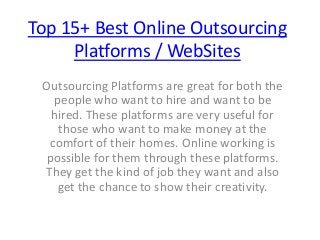 Top 15+ Best Online Outsourcing
Platforms / WebSites
Outsourcing Platforms are great for both the
people who want to hire and want to be
hired. These platforms are very useful for
those who want to make money at the
comfort of their homes. Online working is
possible for them through these platforms.
They get the kind of job they want and also
get the chance to show their creativity.
 