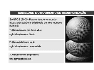 SANTOS (2000) Para entender o mundo
atual: pressupõe a existência de três mundos
num só:
1º. O mundo como nos fazem vê-lo:
a globalização como fábula;


2º. O mundo tal como ele é:
a globalização como perversidade;


3º. O mundo como ele pode ser:
uma outra globalização.
 