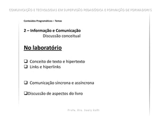 Conteúdos Programáticos – Temas


2 – Informação e Comunicação
          Discussão conceitual

No laboratório

 Conceito de texto e hipertexto
 Links e hiperlinks


 Comunicação síncrona e assíncrona

Discussão de aspectos do livro
 