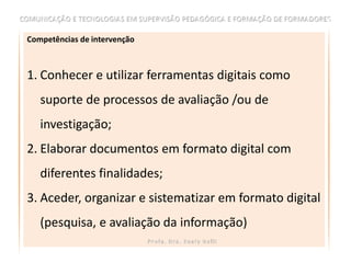 Competências de intervenção



1. Conhecer e utilizar ferramentas digitais como
   suporte de processos de avaliação /ou de
   investigação;
2. Elaborar documentos em formato digital com
   diferentes finalidades;
3. Aceder, organizar e sistematizar em formato digital
   (pesquisa, e avaliação da informação)
 