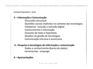 Conteúdos Programáticos – Temas


2 – Informação e Comunicação
          Discussão conceitual
          Questões sociais implicitas no contexto das tecnologias
          Cidadania/ inclusão e exclusão digital
          Conhecimento e informação
          Conceito de texto e hipertexto
          Desafios da gestão de tecnologias
          Comunicação síncrona e assíncrona

3.- Pesquisa e tecnologias de informação e comunicação
          Dados e conhecimento (banco de dados)
          Ferramentas - emprego

4 – Apresentações
 