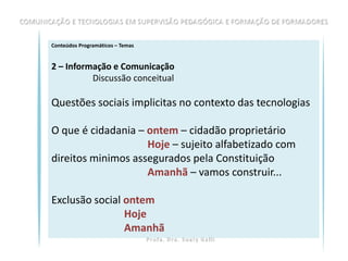 Conteúdos Programáticos – Temas


2 – Informação e Comunicação
          Discussão conceitual

Questões sociais implicitas no contexto das tecnologias

O que é cidadania – ontem – cidadão proprietário
                    Hoje – sujeito alfabetizado com
direitos minimos assegurados pela Constituição
                    Amanhã – vamos construir...

Exclusão social ontem
                Hoje
                Amanhã
 