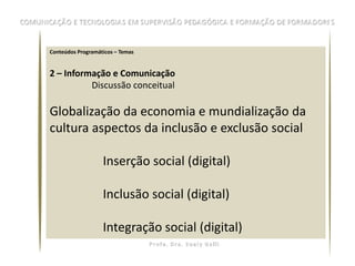 Conteúdos Programáticos – Temas


2 – Informação e Comunicação
          Discussão conceitual

Globalização da economia e mundialização da
cultura aspectos da inclusão e exclusão social

                   Inserção social (digital)

                   Inclusão social (digital)

                   Integração social (digital)
 