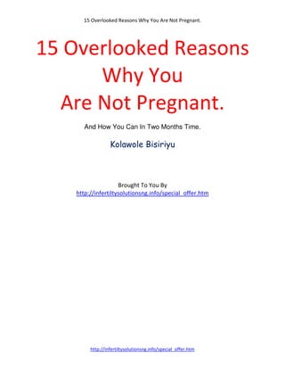 15 Overlooked Reasons Why You Are Not Pregnant.




15 Overlooked Reasons
      Why You
  Are Not Pregnant.
      And How You Can In Two Months Time.

                 Kolawole Bisiriyu



                    Brought To You By
   http://infertiltysolutionsng.info/special_offer.htm




        http://infertiltysolutionsng.info/special_offer.htm
 