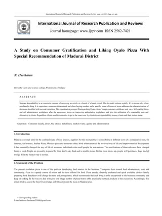 International Journal of Research Publication and Reviews Vol (2) Issue (3) (2021) Page 477-480
International Journal of Research Publication and Reviews
Journal homepage: www.ijrpr.com ISSN 2582-7421
* Corresponding author.
E-mail address: hariharan23900@gmail.com
A Study on Consumer Gratification and Liking Oyalo Pizza With
Special Recommendation of Madurai District
N. Hariharan
Parvathy’s arts and science college,Wisdom city, Dindigul
AB S T R A C T
Shopper dependability is an uncertain measure of surveying an article or a brand of a brand, which fills this audit column rapidly. It's in excess of a client
purchased a thing. It is capricious, numerous dimensional and client buying conduct and a specific brand of items or items addresses the characterization of
decisions identified with use and expulsion. This examination prompts Distinguishing Oyalo clients' image customer confidence and view. Sell quality things
and sell administrator workplaces after the agreement, keeps on improving authoritative workplaces and give the utilization of a reasonable taste and
alternative to clients. Regardless, clients need to remember to go to the issues saw by clients to see dependability among clients and their picture name.
Keywords: Consumer loyalty, direct, buy choice, faithfulness, market rivalry, quality and administration
1. Introduction
Pizza is an overall term for the confined menu of food sources, suppliers for the most part have some ability in different sorts of a comparative item, for
instance, for instance, Setchar Pizza, Mexican pizza and numerous other, brisk urbanization of the involved way of life and improvement of development
It has essentially changed the way of life of numerous individuals who recall people for non-nations. The ramifications of these advances have changed
home to cook. People are presently prepared for their day by day food and is notable pizzas. Before pizza shows up, people will purchase a huge load of
fittings from the market That is normal.
2. Statement of the Problem
The present revelation pizza is one of the quickest developing food sources in the business. Youngsters lean toward food advancement, taste and
consistency. Pizza is a speedy course of action and the term offered for food. Pizza speedy, shrewdly evaluated and quick available choices family
preparing food. Purchasers will change the taste and prerequisites, which recommends that each bring is to be exceptional in the business community and
keep on looking for the ways to deal with give new. Huge number of pizza bistros offer practically identical products or the executives. Accordingly, this
article tried to assess the buyer's knowledge and filling towards the pizza in Madurai area.
 