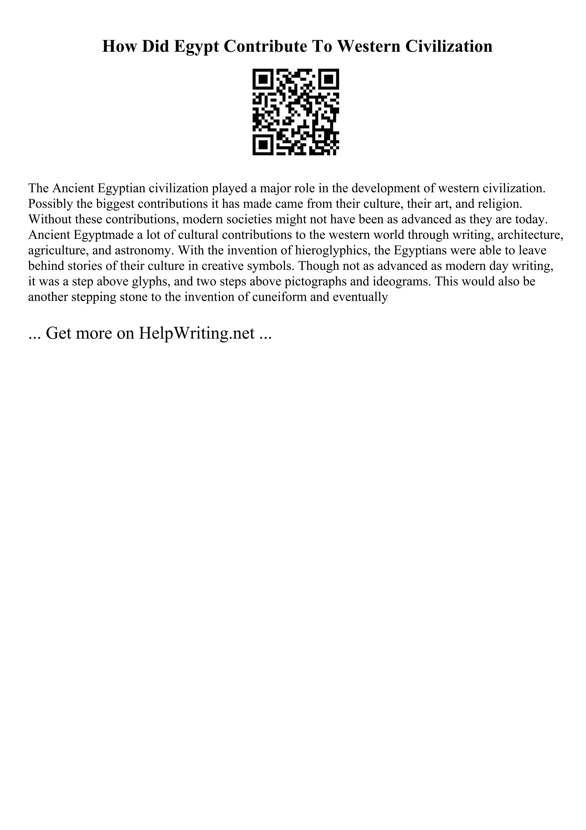 How Did Egypt Contribute To Western Civilization
The Ancient Egyptian civilization played a major role in the development of western civilization.
Possibly the biggest contributions it has made came from their culture, their art, and religion.
Without these contributions, modern societies might not have been as advanced as they are today.
Ancient Egyptmade a lot of cultural contributions to the western world through writing, architecture,
agriculture, and astronomy. With the invention of hieroglyphics, the Egyptians were able to leave
behind stories of their culture in creative symbols. Though not as advanced as modern day writing,
it was a step above glyphs, and two steps above pictographs and ideograms. This would also be
another stepping stone to the invention of cuneiform and eventually
... Get more on HelpWriting.net ...
 