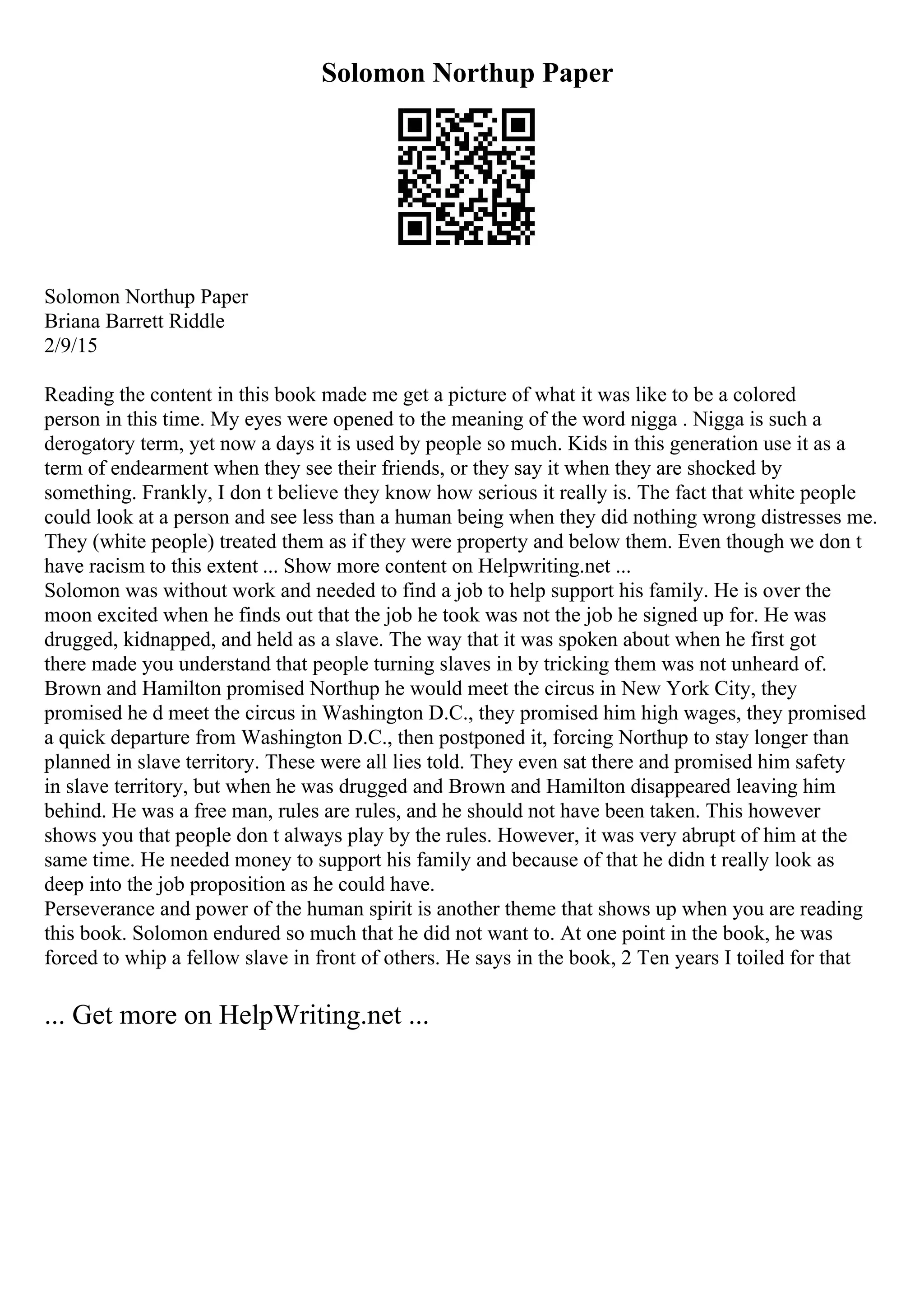 Solomon Northup Paper
Solomon Northup Paper
Briana Barrett Riddle
2/9/15
Reading the content in this book made me get a picture of what it was like to be a colored
person in this time. My eyes were opened to the meaning of the word nigga . Nigga is such a
derogatory term, yet now a days it is used by people so much. Kids in this generation use it as a
term of endearment when they see their friends, or they say it when they are shocked by
something. Frankly, I don t believe they know how serious it really is. The fact that white people
could look at a person and see less than a human being when they did nothing wrong distresses me.
They (white people) treated them as if they were property and below them. Even though we don t
have racism to this extent ... Show more content on Helpwriting.net ...
Solomon was without work and needed to find a job to help support his family. He is over the
moon excited when he finds out that the job he took was not the job he signed up for. He was
drugged, kidnapped, and held as a slave. The way that it was spoken about when he first got
there made you understand that people turning slaves in by tricking them was not unheard of.
Brown and Hamilton promised Northup he would meet the circus in New York City, they
promised he d meet the circus in Washington D.C., they promised him high wages, they promised
a quick departure from Washington D.C., then postponed it, forcing Northup to stay longer than
planned in slave territory. These were all lies told. They even sat there and promised him safety
in slave territory, but when he was drugged and Brown and Hamilton disappeared leaving him
behind. He was a free man, rules are rules, and he should not have been taken. This however
shows you that people don t always play by the rules. However, it was very abrupt of him at the
same time. He needed money to support his family and because of that he didn t really look as
deep into the job proposition as he could have.
Perseverance and power of the human spirit is another theme that shows up when you are reading
this book. Solomon endured so much that he did not want to. At one point in the book, he was
forced to whip a fellow slave in front of others. He says in the book, 2 Ten years I toiled for that
... Get more on HelpWriting.net ...
 