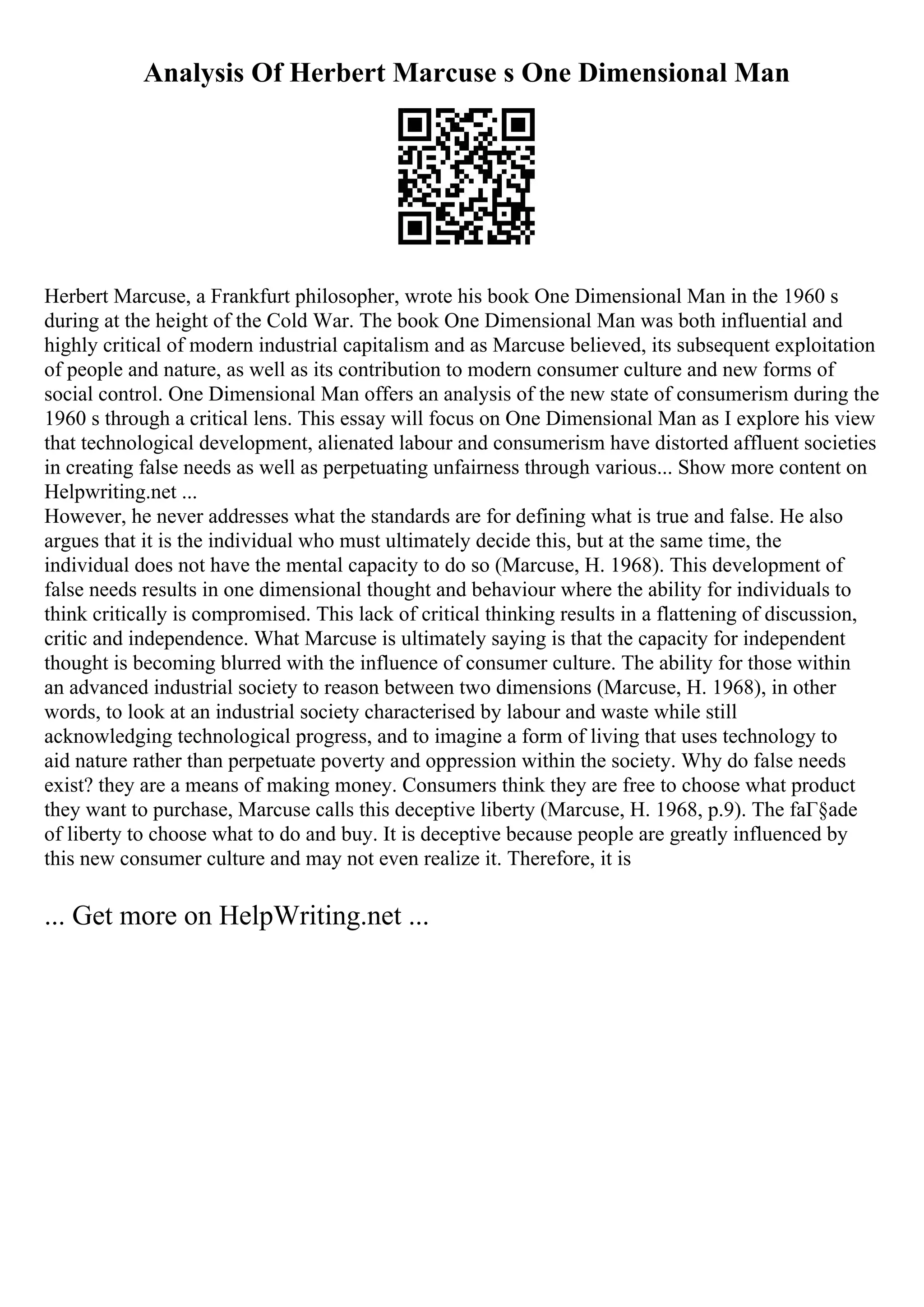 Analysis Of Herbert Marcuse s One Dimensional Man
Herbert Marcuse, a Frankfurt philosopher, wrote his book One Dimensional Man in the 1960 s
during at the height of the Cold War. The book One Dimensional Man was both influential and
highly critical of modern industrial capitalism and as Marcuse believed, its subsequent exploitation
of people and nature, as well as its contribution to modern consumer culture and new forms of
social control. One Dimensional Man offers an analysis of the new state of consumerism during the
1960 s through a critical lens. This essay will focus on One Dimensional Man as I explore his view
that technological development, alienated labour and consumerism have distorted affluent societies
in creating false needs as well as perpetuating unfairness through various... Show more content on
Helpwriting.net ...
However, he never addresses what the standards are for defining what is true and false. He also
argues that it is the individual who must ultimately decide this, but at the same time, the
individual does not have the mental capacity to do so (Marcuse, H. 1968). This development of
false needs results in one dimensional thought and behaviour where the ability for individuals to
think critically is compromised. This lack of critical thinking results in a flattening of discussion,
critic and independence. What Marcuse is ultimately saying is that the capacity for independent
thought is becoming blurred with the influence of consumer culture. The ability for those within
an advanced industrial society to reason between two dimensions (Marcuse, H. 1968), in other
words, to look at an industrial society characterised by labour and waste while still
acknowledging technological progress, and to imagine a form of living that uses technology to
aid nature rather than perpetuate poverty and oppression within the society. Why do false needs
exist? they are a means of making money. Consumers think they are free to choose what product
they want to purchase, Marcuse calls this deceptive liberty (Marcuse, H. 1968, p.9). The faГ§ade
of liberty to choose what to do and buy. It is deceptive because people are greatly influenced by
this new consumer culture and may not even realize it. Therefore, it is
... Get more on HelpWriting.net ...
 