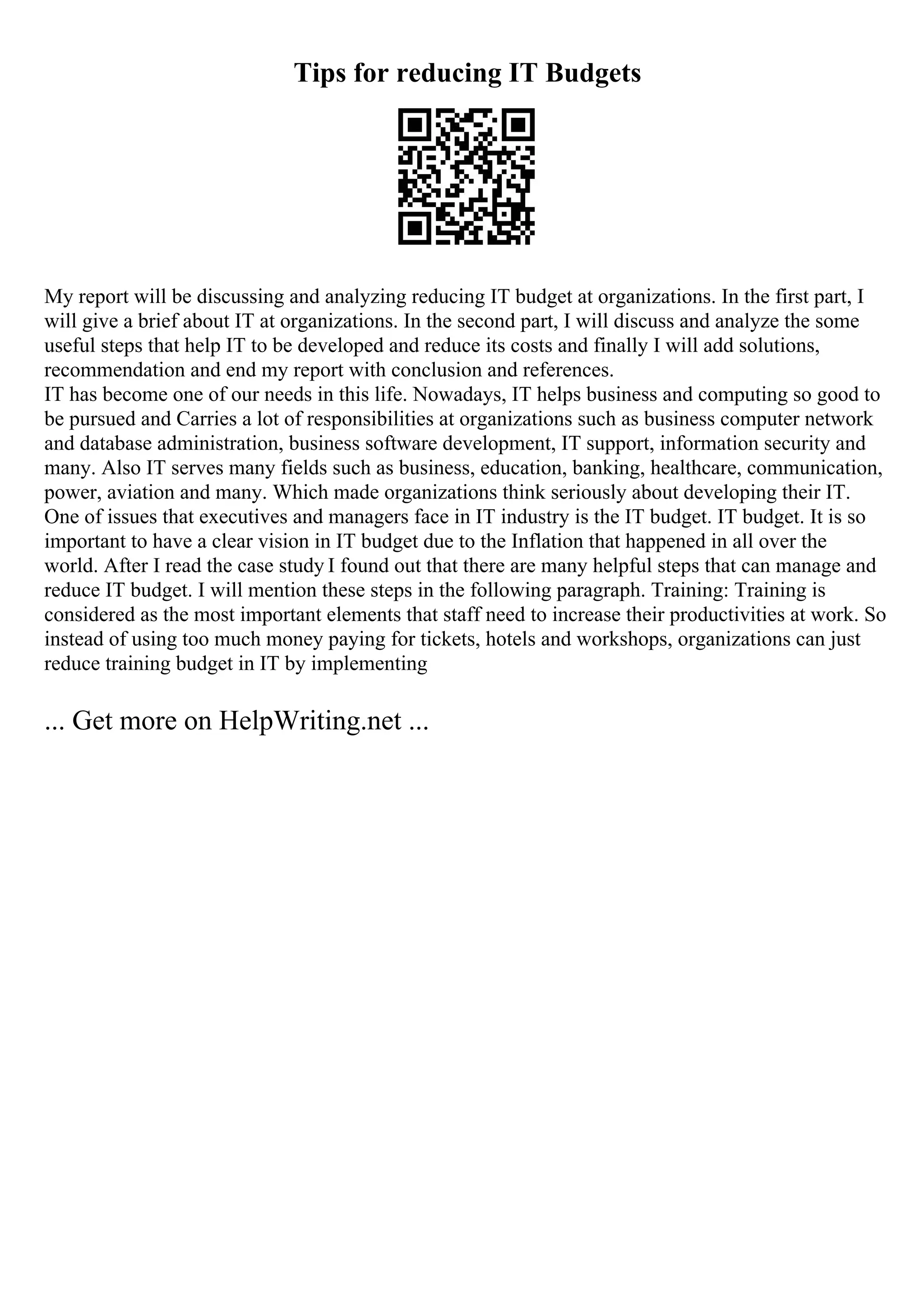 Tips for reducing IT Budgets
My report will be discussing and analyzing reducing IT budget at organizations. In the first part, I
will give a brief about IT at organizations. In the second part, I will discuss and analyze the some
useful steps that help IT to be developed and reduce its costs and finally I will add solutions,
recommendation and end my report with conclusion and references.
IT has become one of our needs in this life. Nowadays, IT helps business and computing so good to
be pursued and Carries a lot of responsibilities at organizations such as business computer network
and database administration, business software development, IT support, information security and
many. Also IT serves many fields such as business, education, banking, healthcare, communication,
power, aviation and many. Which made organizations think seriously about developing their IT.
One of issues that executives and managers face in IT industry is the IT budget. IT budget. It is so
important to have a clear vision in IT budget due to the Inflation that happened in all over the
world. After I read the case study I found out that there are many helpful steps that can manage and
reduce IT budget. I will mention these steps in the following paragraph. Training: Training is
considered as the most important elements that staff need to increase their productivities at work. So
instead of using too much money paying for tickets, hotels and workshops, organizations can just
reduce training budget in IT by implementing
... Get more on HelpWriting.net ...
 