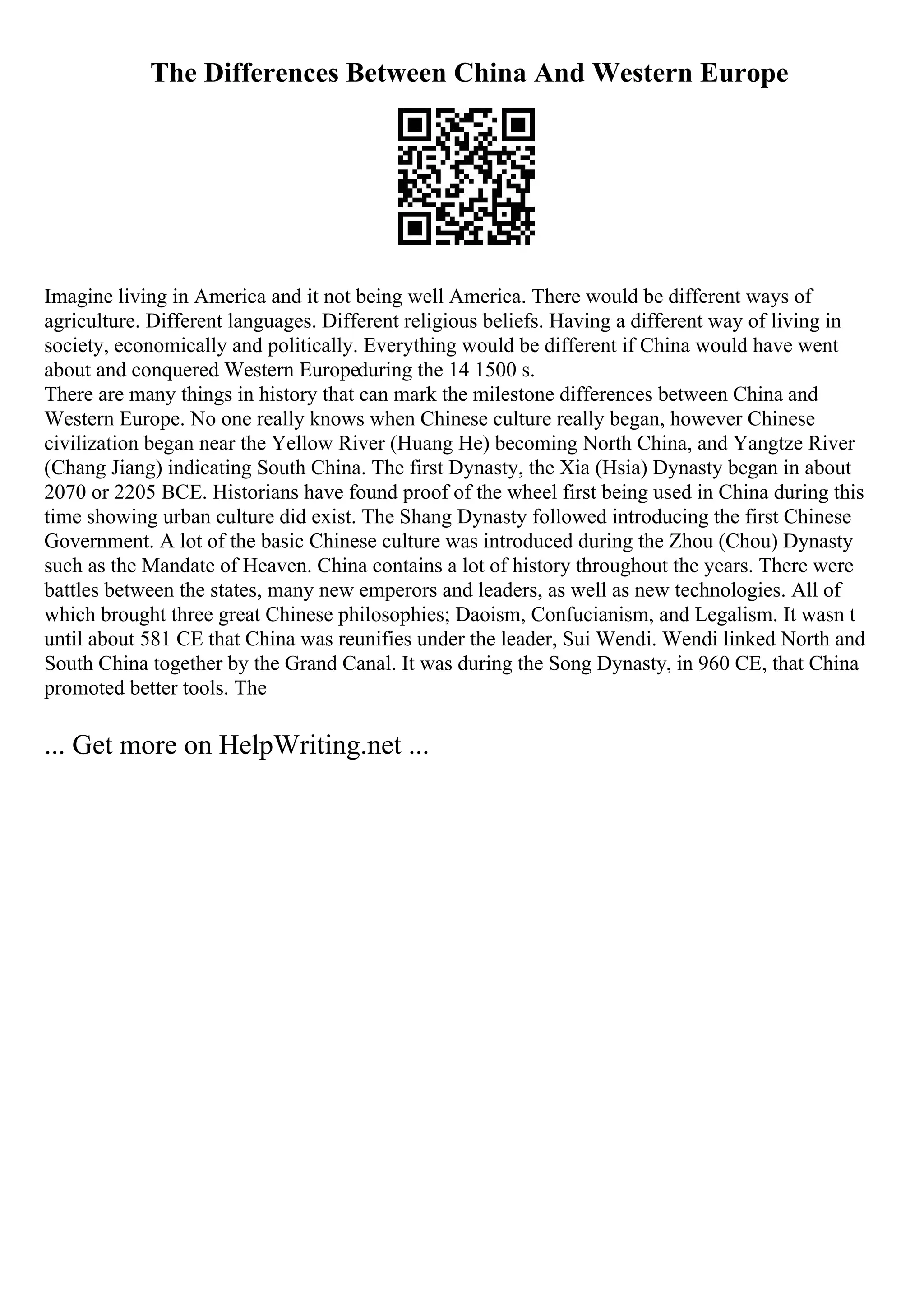 The Differences Between China And Western Europe
Imagine living in America and it not being well America. There would be different ways of
agriculture. Different languages. Different religious beliefs. Having a different way of living in
society, economically and politically. Everything would be different if China would have went
about and conquered Western Europeduring the 14 1500 s.
There are many things in history that can mark the milestone differences between China and
Western Europe. No one really knows when Chinese culture really began, however Chinese
civilization began near the Yellow River (Huang He) becoming North China, and Yangtze River
(Chang Jiang) indicating South China. The first Dynasty, the Xia (Hsia) Dynasty began in about
2070 or 2205 BCE. Historians have found proof of the wheel first being used in China during this
time showing urban culture did exist. The Shang Dynasty followed introducing the first Chinese
Government. A lot of the basic Chinese culture was introduced during the Zhou (Chou) Dynasty
such as the Mandate of Heaven. China contains a lot of history throughout the years. There were
battles between the states, many new emperors and leaders, as well as new technologies. All of
which brought three great Chinese philosophies; Daoism, Confucianism, and Legalism. It wasn t
until about 581 CE that China was reunifies under the leader, Sui Wendi. Wendi linked North and
South China together by the Grand Canal. It was during the Song Dynasty, in 960 CE, that China
promoted better tools. The
... Get more on HelpWriting.net ...
 