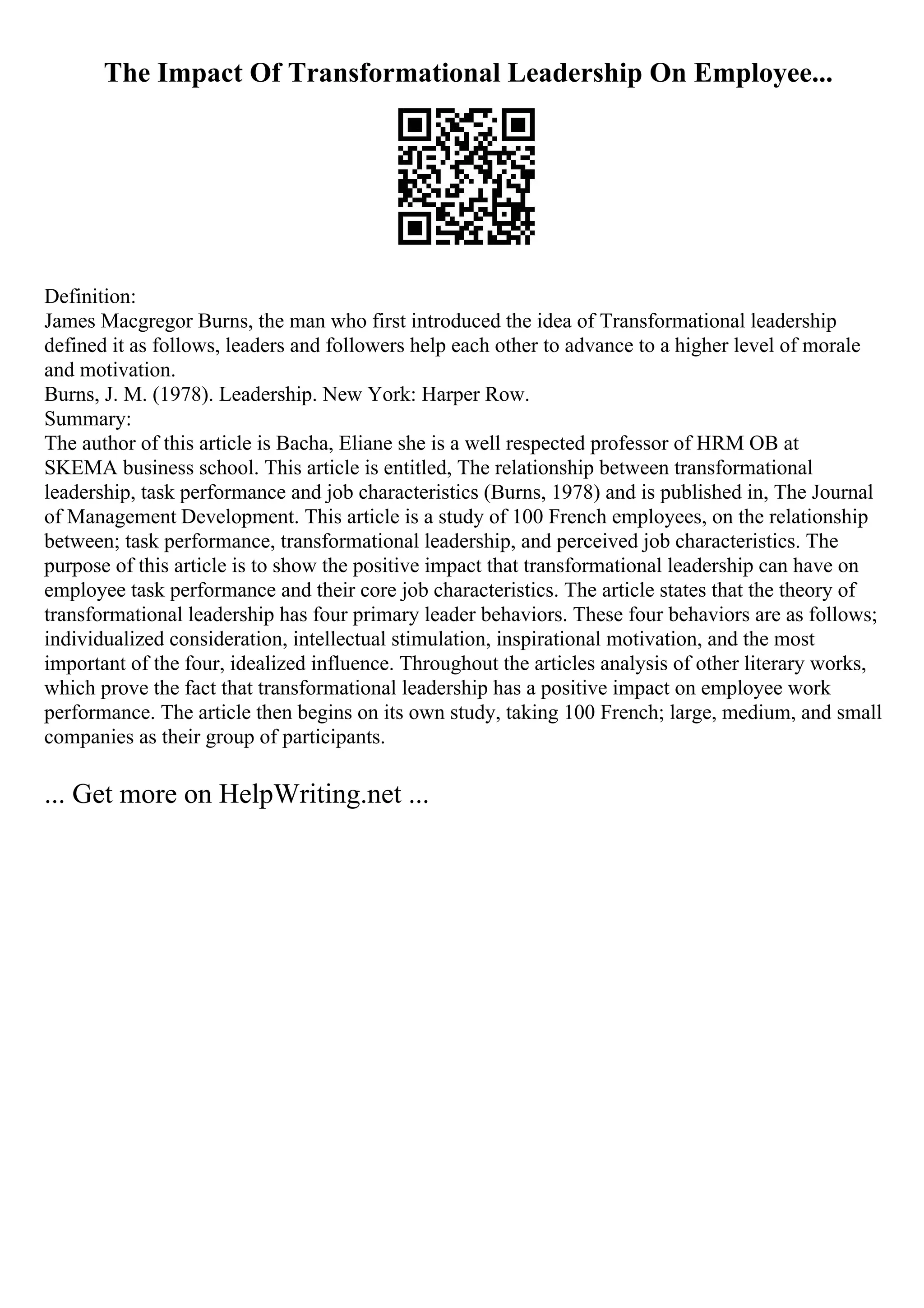 The Impact Of Transformational Leadership On Employee...
Definition:
James Macgregor Burns, the man who first introduced the idea of Transformational leadership
defined it as follows, leaders and followers help each other to advance to a higher level of morale
and motivation.
Burns, J. M. (1978). Leadership. New York: Harper Row.
Summary:
The author of this article is Bacha, Eliane she is a well respected professor of HRM OB at
SKEMA business school. This article is entitled, The relationship between transformational
leadership, task performance and job characteristics (Burns, 1978) and is published in, The Journal
of Management Development. This article is a study of 100 French employees, on the relationship
between; task performance, transformational leadership, and perceived job characteristics. The
purpose of this article is to show the positive impact that transformational leadership can have on
employee task performance and their core job characteristics. The article states that the theory of
transformational leadership has four primary leader behaviors. These four behaviors are as follows;
individualized consideration, intellectual stimulation, inspirational motivation, and the most
important of the four, idealized influence. Throughout the articles analysis of other literary works,
which prove the fact that transformational leadership has a positive impact on employee work
performance. The article then begins on its own study, taking 100 French; large, medium, and small
companies as their group of participants.
... Get more on HelpWriting.net ...
 