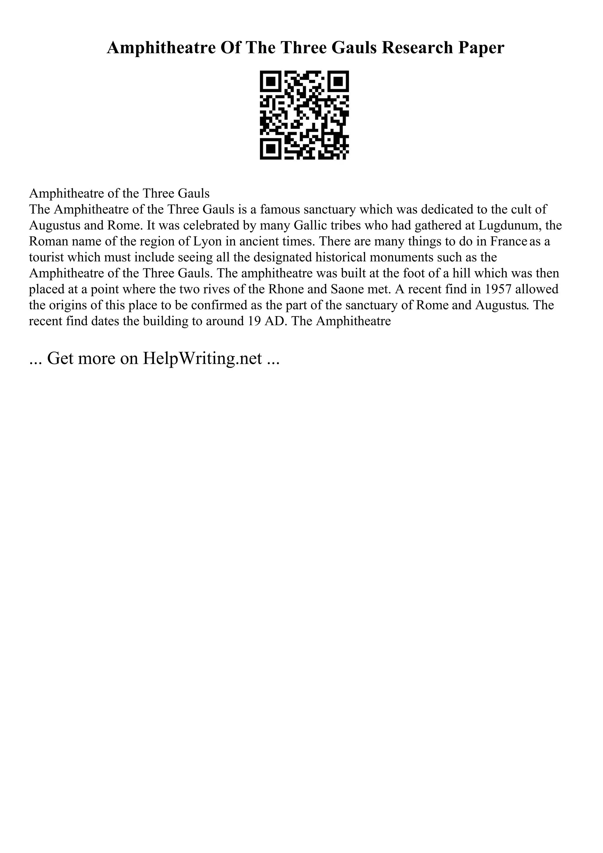 Amphitheatre Of The Three Gauls Research Paper
Amphitheatre of the Three Gauls
The Amphitheatre of the Three Gauls is a famous sanctuary which was dedicated to the cult of
Augustus and Rome. It was celebrated by many Gallic tribes who had gathered at Lugdunum, the
Roman name of the region of Lyon in ancient times. There are many things to do in Franceas a
tourist which must include seeing all the designated historical monuments such as the
Amphitheatre of the Three Gauls. The amphitheatre was built at the foot of a hill which was then
placed at a point where the two rives of the Rhone and Saone met. A recent find in 1957 allowed
the origins of this place to be confirmed as the part of the sanctuary of Rome and Augustus. The
recent find dates the building to around 19 AD. The Amphitheatre
... Get more on HelpWriting.net ...
 