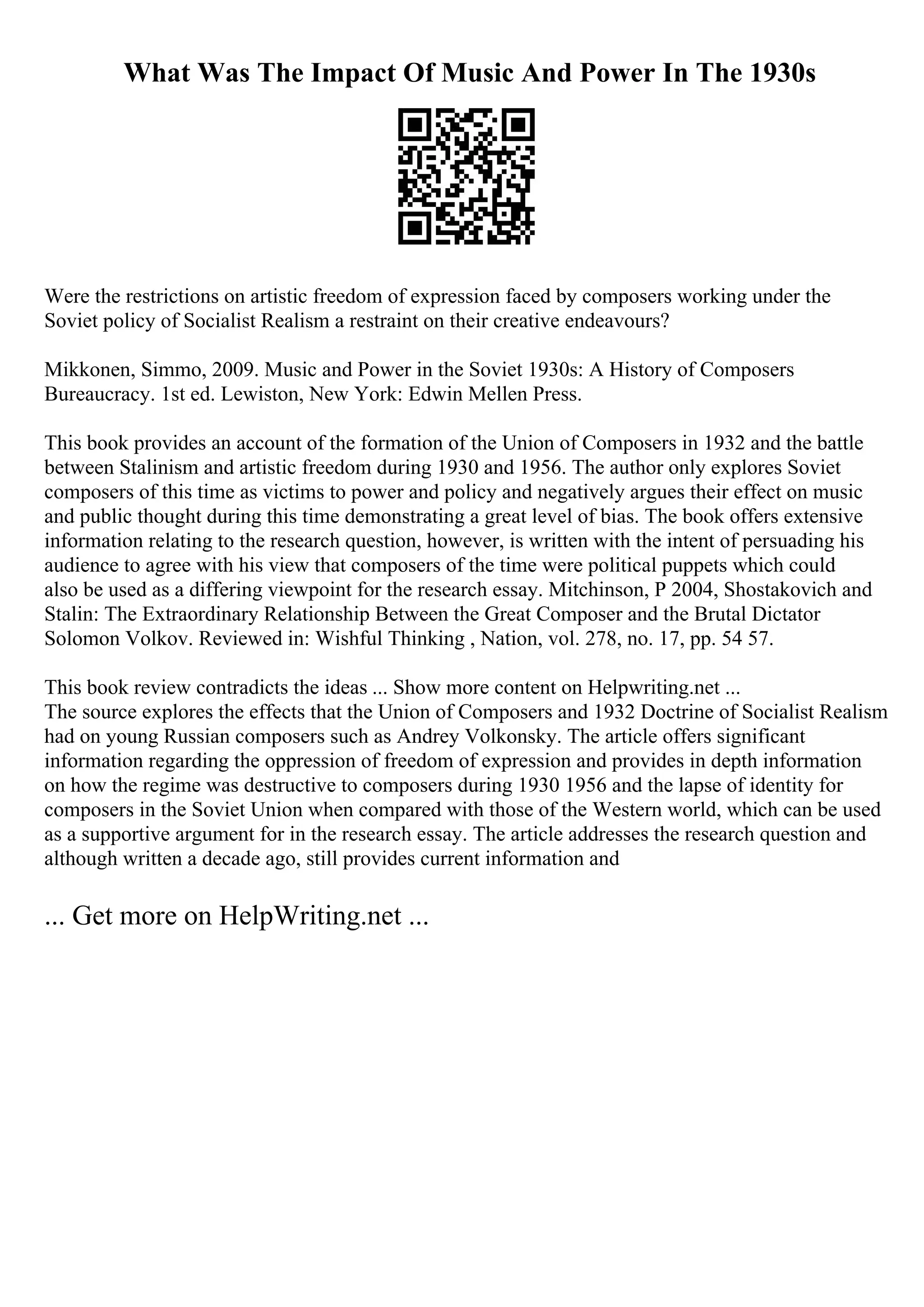 What Was The Impact Of Music And Power In The 1930s
Were the restrictions on artistic freedom of expression faced by composers working under the
Soviet policy of Socialist Realism a restraint on their creative endeavours?
Mikkonen, Simmo, 2009. Music and Power in the Soviet 1930s: A History of Composers
Bureaucracy. 1st ed. Lewiston, New York: Edwin Mellen Press.
This book provides an account of the formation of the Union of Composers in 1932 and the battle
between Stalinism and artistic freedom during 1930 and 1956. The author only explores Soviet
composers of this time as victims to power and policy and negatively argues their effect on music
and public thought during this time demonstrating a great level of bias. The book offers extensive
information relating to the research question, however, is written with the intent of persuading his
audience to agree with his view that composers of the time were political puppets which could
also be used as a differing viewpoint for the research essay. Mitchinson, P 2004, Shostakovich and
Stalin: The Extraordinary Relationship Between the Great Composer and the Brutal Dictator
Solomon Volkov. Reviewed in: Wishful Thinking , Nation, vol. 278, no. 17, pp. 54 57.
This book review contradicts the ideas ... Show more content on Helpwriting.net ...
The source explores the effects that the Union of Composers and 1932 Doctrine of Socialist Realism
had on young Russian composers such as Andrey Volkonsky. The article offers significant
information regarding the oppression of freedom of expression and provides in depth information
on how the regime was destructive to composers during 1930 1956 and the lapse of identity for
composers in the Soviet Union when compared with those of the Western world, which can be used
as a supportive argument for in the research essay. The article addresses the research question and
although written a decade ago, still provides current information and
... Get more on HelpWriting.net ...
 