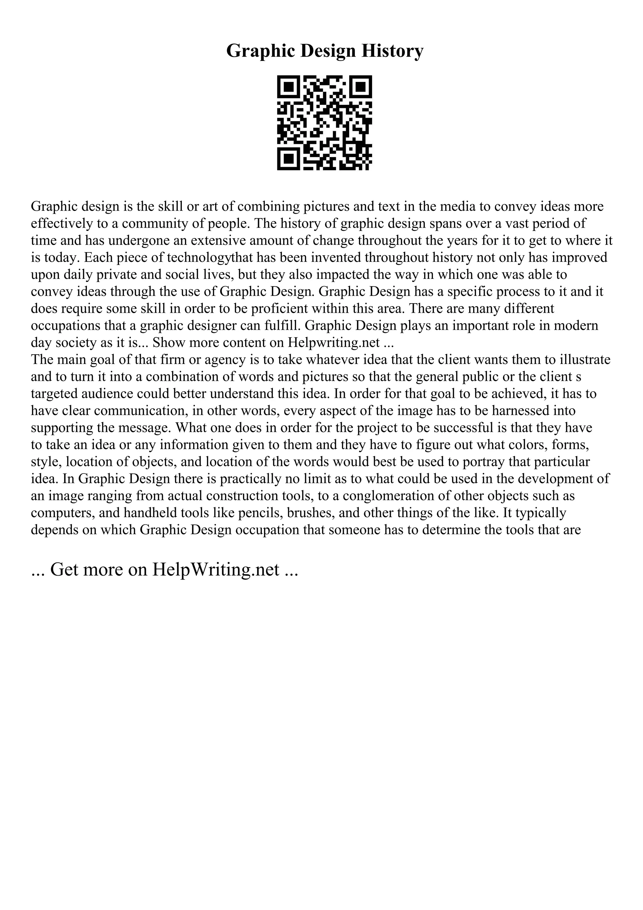 Graphic Design History
Graphic design is the skill or art of combining pictures and text in the media to convey ideas more
effectively to a community of people. The history of graphic design spans over a vast period of
time and has undergone an extensive amount of change throughout the years for it to get to where it
is today. Each piece of technologythat has been invented throughout history not only has improved
upon daily private and social lives, but they also impacted the way in which one was able to
convey ideas through the use of Graphic Design. Graphic Design has a specific process to it and it
does require some skill in order to be proficient within this area. There are many different
occupations that a graphic designer can fulfill. Graphic Design plays an important role in modern
day society as it is... Show more content on Helpwriting.net ...
The main goal of that firm or agency is to take whatever idea that the client wants them to illustrate
and to turn it into a combination of words and pictures so that the general public or the client s
targeted audience could better understand this idea. In order for that goal to be achieved, it has to
have clear communication, in other words, every aspect of the image has to be harnessed into
supporting the message. What one does in order for the project to be successful is that they have
to take an idea or any information given to them and they have to figure out what colors, forms,
style, location of objects, and location of the words would best be used to portray that particular
idea. In Graphic Design there is practically no limit as to what could be used in the development of
an image ranging from actual construction tools, to a conglomeration of other objects such as
computers, and handheld tools like pencils, brushes, and other things of the like. It typically
depends on which Graphic Design occupation that someone has to determine the tools that are
... Get more on HelpWriting.net ...
 
