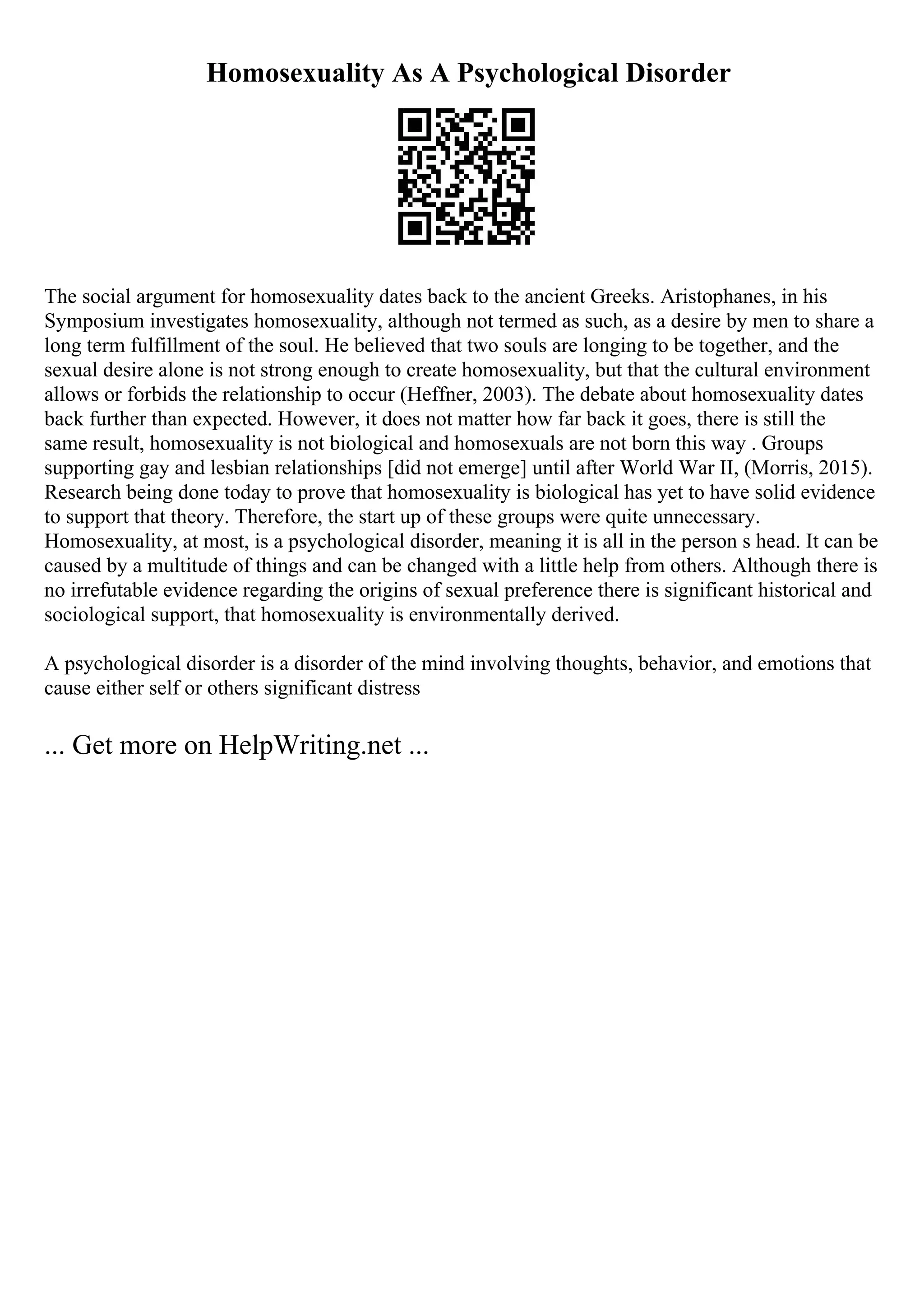 Homosexuality As A Psychological Disorder
The social argument for homosexuality dates back to the ancient Greeks. Aristophanes, in his
Symposium investigates homosexuality, although not termed as such, as a desire by men to share a
long term fulfillment of the soul. He believed that two souls are longing to be together, and the
sexual desire alone is not strong enough to create homosexuality, but that the cultural environment
allows or forbids the relationship to occur (Heffner, 2003). The debate about homosexuality dates
back further than expected. However, it does not matter how far back it goes, there is still the
same result, homosexuality is not biological and homosexuals are not born this way . Groups
supporting gay and lesbian relationships [did not emerge] until after World War II, (Morris, 2015).
Research being done today to prove that homosexuality is biological has yet to have solid evidence
to support that theory. Therefore, the start up of these groups were quite unnecessary.
Homosexuality, at most, is a psychological disorder, meaning it is all in the person s head. It can be
caused by a multitude of things and can be changed with a little help from others. Although there is
no irrefutable evidence regarding the origins of sexual preference there is significant historical and
sociological support, that homosexuality is environmentally derived.
A psychological disorder is a disorder of the mind involving thoughts, behavior, and emotions that
cause either self or others significant distress
... Get more on HelpWriting.net ...
 