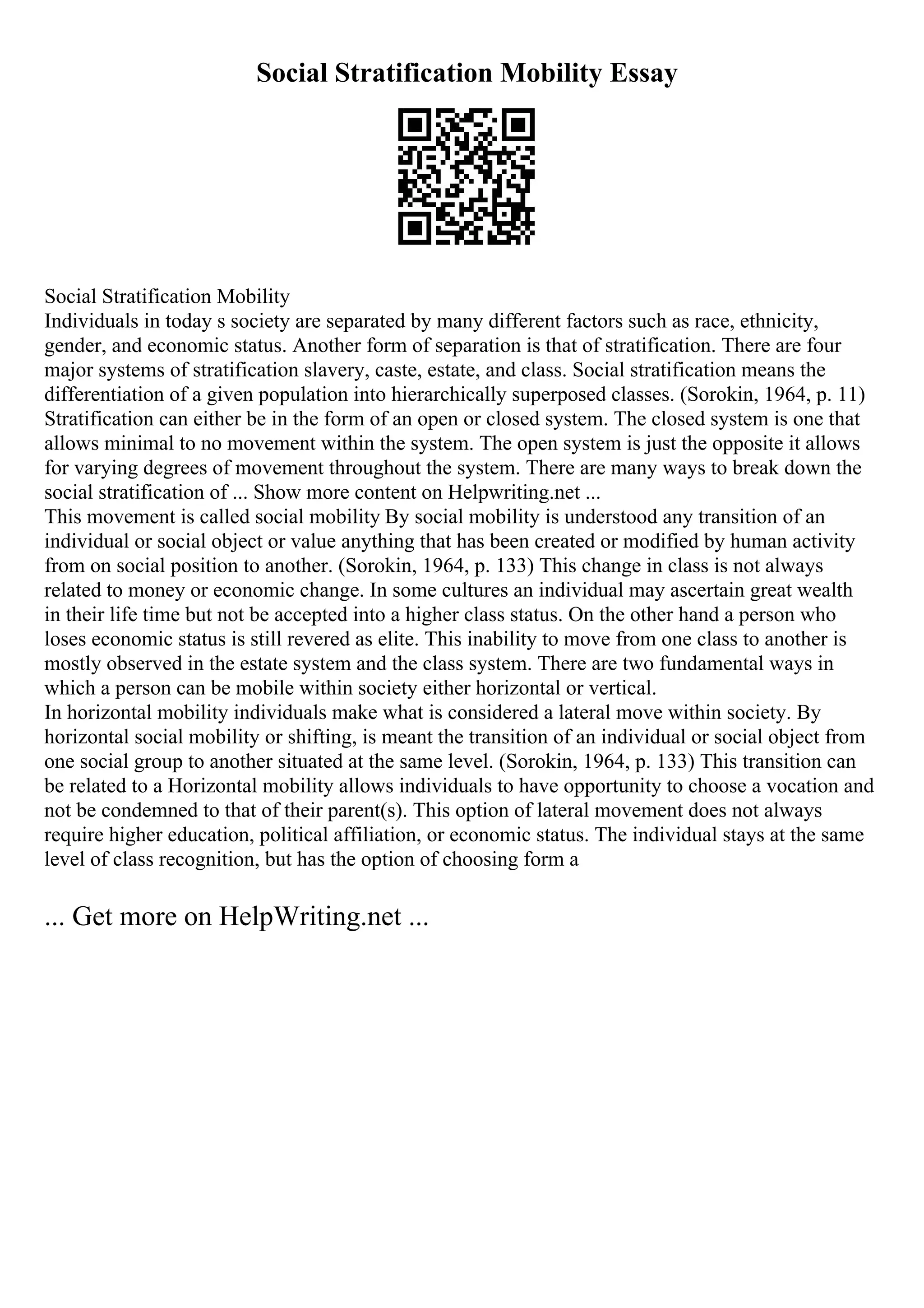 Social Stratification Mobility Essay
Social Stratification Mobility
Individuals in today s society are separated by many different factors such as race, ethnicity,
gender, and economic status. Another form of separation is that of stratification. There are four
major systems of stratification slavery, caste, estate, and class. Social stratification means the
differentiation of a given population into hierarchically superposed classes. (Sorokin, 1964, p. 11)
Stratification can either be in the form of an open or closed system. The closed system is one that
allows minimal to no movement within the system. The open system is just the opposite it allows
for varying degrees of movement throughout the system. There are many ways to break down the
social stratification of ... Show more content on Helpwriting.net ...
This movement is called social mobility By social mobility is understood any transition of an
individual or social object or value anything that has been created or modified by human activity
from on social position to another. (Sorokin, 1964, p. 133) This change in class is not always
related to money or economic change. In some cultures an individual may ascertain great wealth
in their life time but not be accepted into a higher class status. On the other hand a person who
loses economic status is still revered as elite. This inability to move from one class to another is
mostly observed in the estate system and the class system. There are two fundamental ways in
which a person can be mobile within society either horizontal or vertical.
In horizontal mobility individuals make what is considered a lateral move within society. By
horizontal social mobility or shifting, is meant the transition of an individual or social object from
one social group to another situated at the same level. (Sorokin, 1964, p. 133) This transition can
be related to a Horizontal mobility allows individuals to have opportunity to choose a vocation and
not be condemned to that of their parent(s). This option of lateral movement does not always
require higher education, political affiliation, or economic status. The individual stays at the same
level of class recognition, but has the option of choosing form a
... Get more on HelpWriting.net ...
 