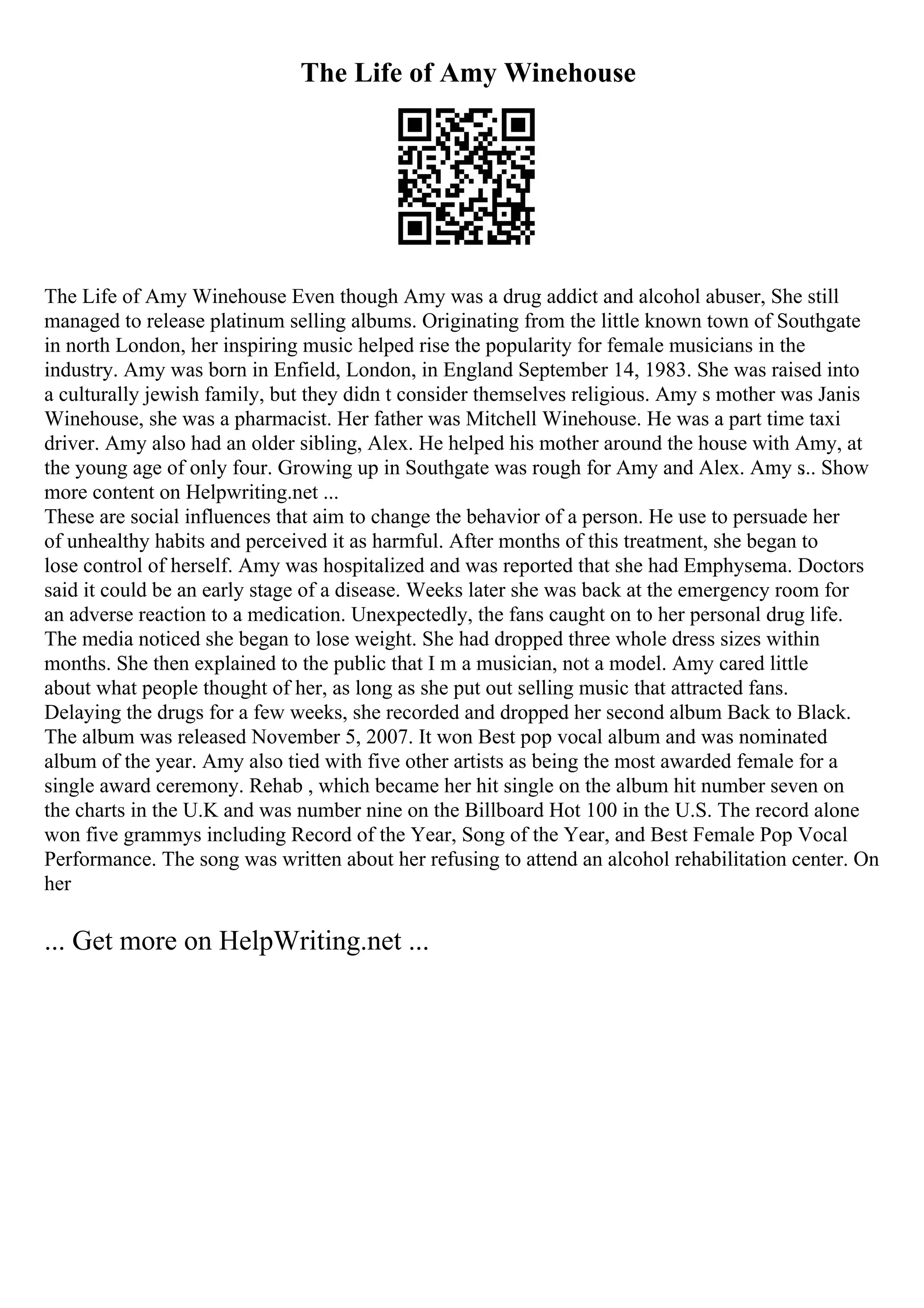 The Life of Amy Winehouse
The Life of Amy Winehouse Even though Amy was a drug addict and alcohol abuser, She still
managed to release platinum selling albums. Originating from the little known town of Southgate
in north London, her inspiring music helped rise the popularity for female musicians in the
industry. Amy was born in Enfield, London, in England September 14, 1983. She was raised into
a culturally jewish family, but they didn t consider themselves religious. Amy s mother was Janis
Winehouse, she was a pharmacist. Her father was Mitchell Winehouse. He was a part time taxi
driver. Amy also had an older sibling, Alex. He helped his mother around the house with Amy, at
the young age of only four. Growing up in Southgate was rough for Amy and Alex. Amy s
... Show
more content on Helpwriting.net ...
These are social influences that aim to change the behavior of a person. He use to persuade her
of unhealthy habits and perceived it as harmful. After months of this treatment, she began to
lose control of herself. Amy was hospitalized and was reported that she had Emphysema. Doctors
said it could be an early stage of a disease. Weeks later she was back at the emergency room for
an adverse reaction to a medication. Unexpectedly, the fans caught on to her personal drug life.
The media noticed she began to lose weight. She had dropped three whole dress sizes within
months. She then explained to the public that I m a musician, not a model. Amy cared little
about what people thought of her, as long as she put out selling music that attracted fans.
Delaying the drugs for a few weeks, she recorded and dropped her second album Back to Black.
The album was released November 5, 2007. It won Best pop vocal album and was nominated
album of the year. Amy also tied with five other artists as being the most awarded female for a
single award ceremony. Rehab , which became her hit single on the album hit number seven on
the charts in the U.K and was number nine on the Billboard Hot 100 in the U.S. The record alone
won five grammys including Record of the Year, Song of the Year, and Best Female Pop Vocal
Performance. The song was written about her refusing to attend an alcohol rehabilitation center. On
her
... Get more on HelpWriting.net ...
 