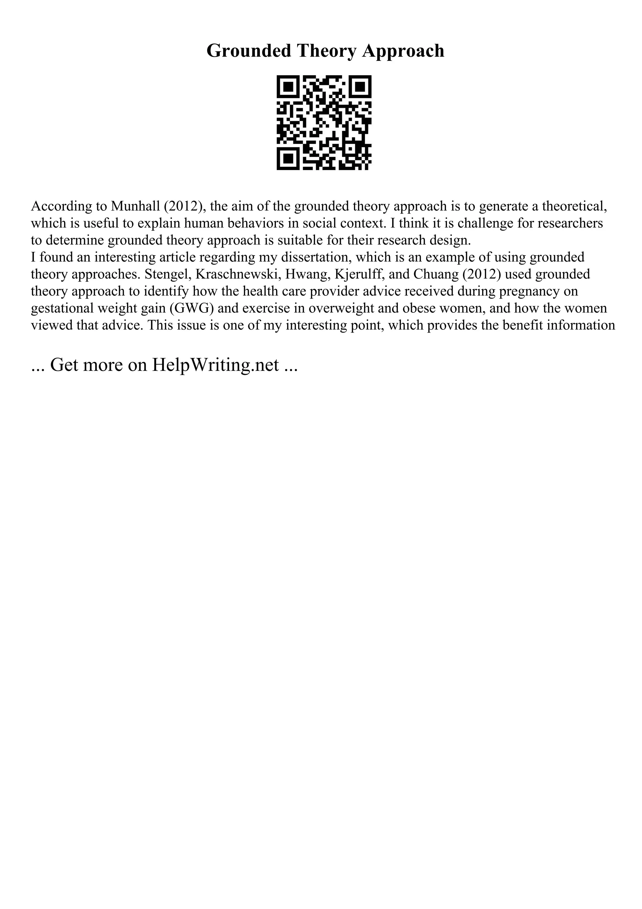 Grounded Theory Approach
According to Munhall (2012), the aim of the grounded theory approach is to generate a theoretical,
which is useful to explain human behaviors in social context. I think it is challenge for researchers
to determine grounded theory approach is suitable for their research design.
I found an interesting article regarding my dissertation, which is an example of using grounded
theory approaches. Stengel, Kraschnewski, Hwang, Kjerulff, and Chuang (2012) used grounded
theory approach to identify how the health care provider advice received during pregnancy on
gestational weight gain (GWG) and exercise in overweight and obese women, and how the women
viewed that advice. This issue is one of my interesting point, which provides the benefit information
... Get more on HelpWriting.net ...
 
