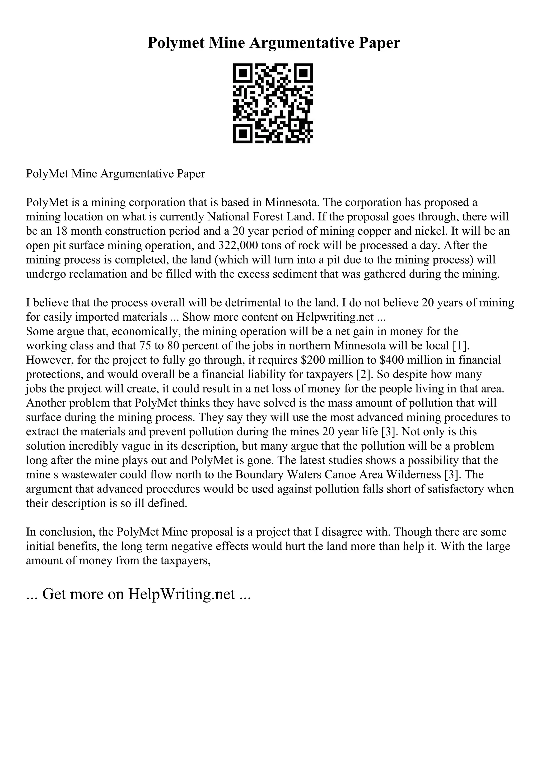 Polymet Mine Argumentative Paper
PolyMet Mine Argumentative Paper
PolyMet is a mining corporation that is based in Minnesota. The corporation has proposed a
mining location on what is currently National Forest Land. If the proposal goes through, there will
be an 18 month construction period and a 20 year period of mining copper and nickel. It will be an
open pit surface mining operation, and 322,000 tons of rock will be processed a day. After the
mining process is completed, the land (which will turn into a pit due to the mining process) will
undergo reclamation and be filled with the excess sediment that was gathered during the mining.
I believe that the process overall will be detrimental to the land. I do not believe 20 years of mining
for easily imported materials ... Show more content on Helpwriting.net ...
Some argue that, economically, the mining operation will be a net gain in money for the
working class and that 75 to 80 percent of the jobs in northern Minnesota will be local [1].
However, for the project to fully go through, it requires $200 million to $400 million in financial
protections, and would overall be a financial liability for taxpayers [2]. So despite how many
jobs the project will create, it could result in a net loss of money for the people living in that area.
Another problem that PolyMet thinks they have solved is the mass amount of pollution that will
surface during the mining process. They say they will use the most advanced mining procedures to
extract the materials and prevent pollution during the mines 20 year life [3]. Not only is this
solution incredibly vague in its description, but many argue that the pollution will be a problem
long after the mine plays out and PolyMet is gone. The latest studies shows a possibility that the
mine s wastewater could flow north to the Boundary Waters Canoe Area Wilderness [3]. The
argument that advanced procedures would be used against pollution falls short of satisfactory when
their description is so ill defined.
In conclusion, the PolyMet Mine proposal is a project that I disagree with. Though there are some
initial benefits, the long term negative effects would hurt the land more than help it. With the large
amount of money from the taxpayers,
... Get more on HelpWriting.net ...
 
