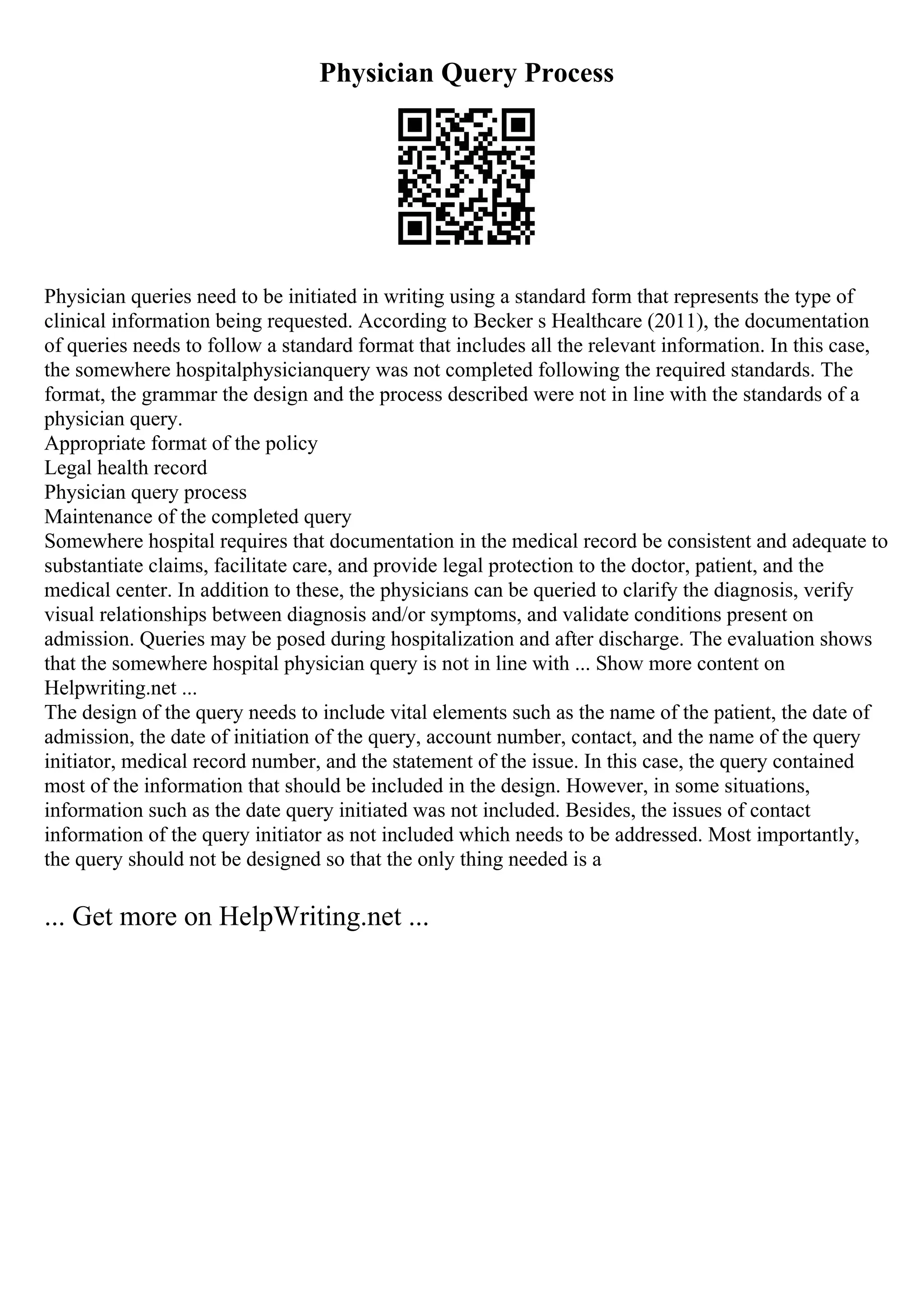 Physician Query Process
Physician queries need to be initiated in writing using a standard form that represents the type of
clinical information being requested. According to Becker s Healthcare (2011), the documentation
of queries needs to follow a standard format that includes all the relevant information. In this case,
the somewhere hospitalphysicianquery was not completed following the required standards. The
format, the grammar the design and the process described were not in line with the standards of a
physician query.
Appropriate format of the policy
Legal health record
Physician query process
Maintenance of the completed query
Somewhere hospital requires that documentation in the medical record be consistent and adequate to
substantiate claims, facilitate care, and provide legal protection to the doctor, patient, and the
medical center. In addition to these, the physicians can be queried to clarify the diagnosis, verify
visual relationships between diagnosis and/or symptoms, and validate conditions present on
admission. Queries may be posed during hospitalization and after discharge. The evaluation shows
that the somewhere hospital physician query is not in line with ... Show more content on
Helpwriting.net ...
The design of the query needs to include vital elements such as the name of the patient, the date of
admission, the date of initiation of the query, account number, contact, and the name of the query
initiator, medical record number, and the statement of the issue. In this case, the query contained
most of the information that should be included in the design. However, in some situations,
information such as the date query initiated was not included. Besides, the issues of contact
information of the query initiator as not included which needs to be addressed. Most importantly,
the query should not be designed so that the only thing needed is a
... Get more on HelpWriting.net ...
 