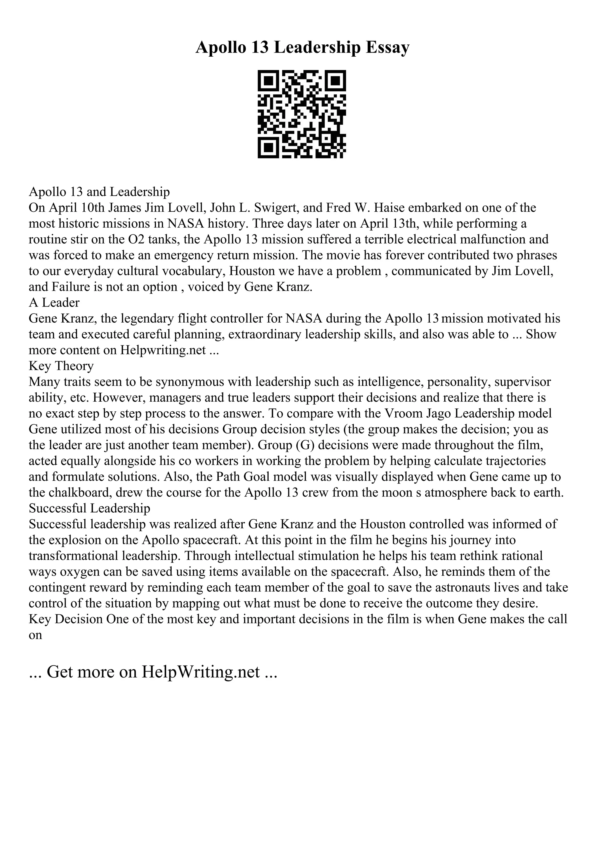 Apollo 13 Leadership Essay
Apollo 13 and Leadership
On April 10th James Jim Lovell, John L. Swigert, and Fred W. Haise embarked on one of the
most historic missions in NASA history. Three days later on April 13th, while performing a
routine stir on the O2 tanks, the Apollo 13 mission suffered a terrible electrical malfunction and
was forced to make an emergency return mission. The movie has forever contributed two phrases
to our everyday cultural vocabulary, Houston we have a problem , communicated by Jim Lovell,
and Failure is not an option , voiced by Gene Kranz.
A Leader
Gene Kranz, the legendary flight controller for NASA during the Apollo 13mission motivated his
team and executed careful planning, extraordinary leadership skills, and also was able to ... Show
more content on Helpwriting.net ...
Key Theory
Many traits seem to be synonymous with leadership such as intelligence, personality, supervisor
ability, etc. However, managers and true leaders support their decisions and realize that there is
no exact step by step process to the answer. To compare with the Vroom Jago Leadership model
Gene utilized most of his decisions Group decision styles (the group makes the decision; you as
the leader are just another team member). Group (G) decisions were made throughout the film,
acted equally alongside his co workers in working the problem by helping calculate trajectories
and formulate solutions. Also, the Path Goal model was visually displayed when Gene came up to
the chalkboard, drew the course for the Apollo 13 crew from the moon s atmosphere back to earth.
Successful Leadership
Successful leadership was realized after Gene Kranz and the Houston controlled was informed of
the explosion on the Apollo spacecraft. At this point in the film he begins his journey into
transformational leadership. Through intellectual stimulation he helps his team rethink rational
ways oxygen can be saved using items available on the spacecraft. Also, he reminds them of the
contingent reward by reminding each team member of the goal to save the astronauts lives and take
control of the situation by mapping out what must be done to receive the outcome they desire.
Key Decision One of the most key and important decisions in the film is when Gene makes the call
on
... Get more on HelpWriting.net ...
 
