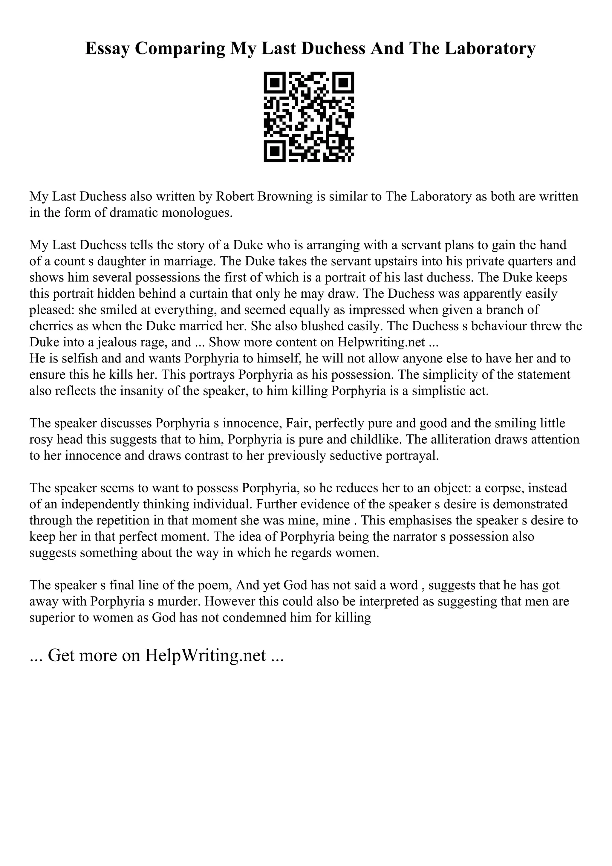 Essay Comparing My Last Duchess And The Laboratory
My Last Duchess also written by Robert Browning is similar to The Laboratory as both are written
in the form of dramatic monologues.
My Last Duchess tells the story of a Duke who is arranging with a servant plans to gain the hand
of a count s daughter in marriage. The Duke takes the servant upstairs into his private quarters and
shows him several possessions the first of which is a portrait of his last duchess. The Duke keeps
this portrait hidden behind a curtain that only he may draw. The Duchess was apparently easily
pleased: she smiled at everything, and seemed equally as impressed when given a branch of
cherries as when the Duke married her. She also blushed easily. The Duchess s behaviour threw the
Duke into a jealous rage, and ... Show more content on Helpwriting.net ...
He is selfish and and wants Porphyria to himself, he will not allow anyone else to have her and to
ensure this he kills her. This portrays Porphyria as his possession. The simplicity of the statement
also reflects the insanity of the speaker, to him killing Porphyria is a simplistic act.
The speaker discusses Porphyria s innocence, Fair, perfectly pure and good and the smiling little
rosy head this suggests that to him, Porphyria is pure and childlike. The alliteration draws attention
to her innocence and draws contrast to her previously seductive portrayal.
The speaker seems to want to possess Porphyria, so he reduces her to an object: a corpse, instead
of an independently thinking individual. Further evidence of the speaker s desire is demonstrated
through the repetition in that moment she was mine, mine . This emphasises the speaker s desire to
keep her in that perfect moment. The idea of Porphyria being the narrator s possession also
suggests something about the way in which he regards women.
The speaker s final line of the poem, And yet God has not said a word , suggests that he has got
away with Porphyria s murder. However this could also be interpreted as suggesting that men are
superior to women as God has not condemned him for killing
... Get more on HelpWriting.net ...
 