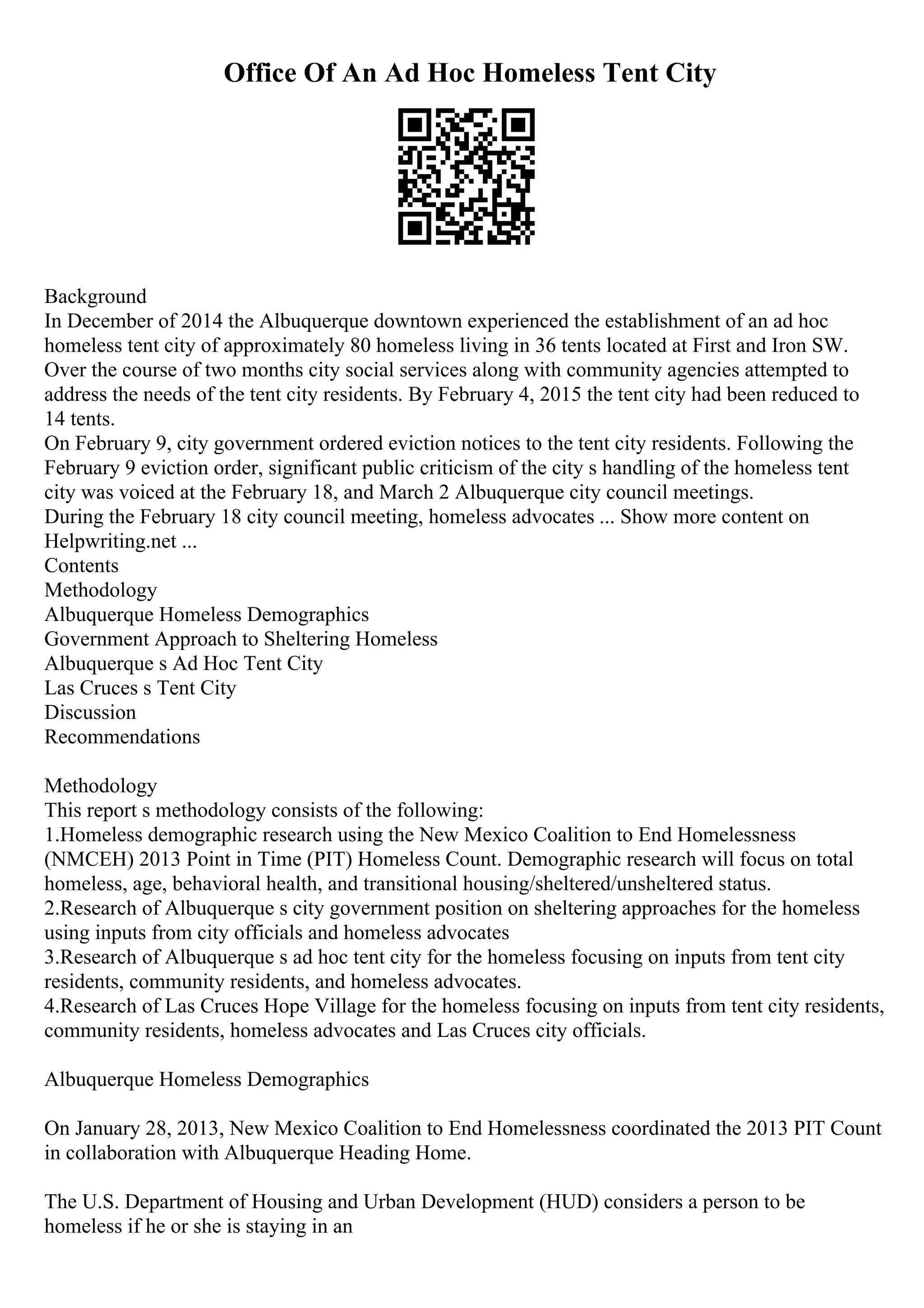 Office Of An Ad Hoc Homeless Tent City
Background
In December of 2014 the Albuquerque downtown experienced the establishment of an ad hoc
homeless tent city of approximately 80 homeless living in 36 tents located at First and Iron SW.
Over the course of two months city social services along with community agencies attempted to
address the needs of the tent city residents. By February 4, 2015 the tent city had been reduced to
14 tents.
On February 9, city government ordered eviction notices to the tent city residents. Following the
February 9 eviction order, significant public criticism of the city s handling of the homeless tent
city was voiced at the February 18, and March 2 Albuquerque city council meetings.
During the February 18 city council meeting, homeless advocates ... Show more content on
Helpwriting.net ...
Contents
Methodology
Albuquerque Homeless Demographics
Government Approach to Sheltering Homeless
Albuquerque s Ad Hoc Tent City
Las Cruces s Tent City
Discussion
Recommendations
Methodology
This report s methodology consists of the following:
1.Homeless demographic research using the New Mexico Coalition to End Homelessness
(NMCEH) 2013 Point in Time (PIT) Homeless Count. Demographic research will focus on total
homeless, age, behavioral health, and transitional housing/sheltered/unsheltered status.
2.Research of Albuquerque s city government position on sheltering approaches for the homeless
using inputs from city officials and homeless advocates
3.Research of Albuquerque s ad hoc tent city for the homeless focusing on inputs from tent city
residents, community residents, and homeless advocates.
4.Research of Las Cruces Hope Village for the homeless focusing on inputs from tent city residents,
community residents, homeless advocates and Las Cruces city officials.
Albuquerque Homeless Demographics
On January 28, 2013, New Mexico Coalition to End Homelessness coordinated the 2013 PIT Count
in collaboration with Albuquerque Heading Home.
The U.S. Department of Housing and Urban Development (HUD) considers a person to be
homeless if he or she is staying in an
 