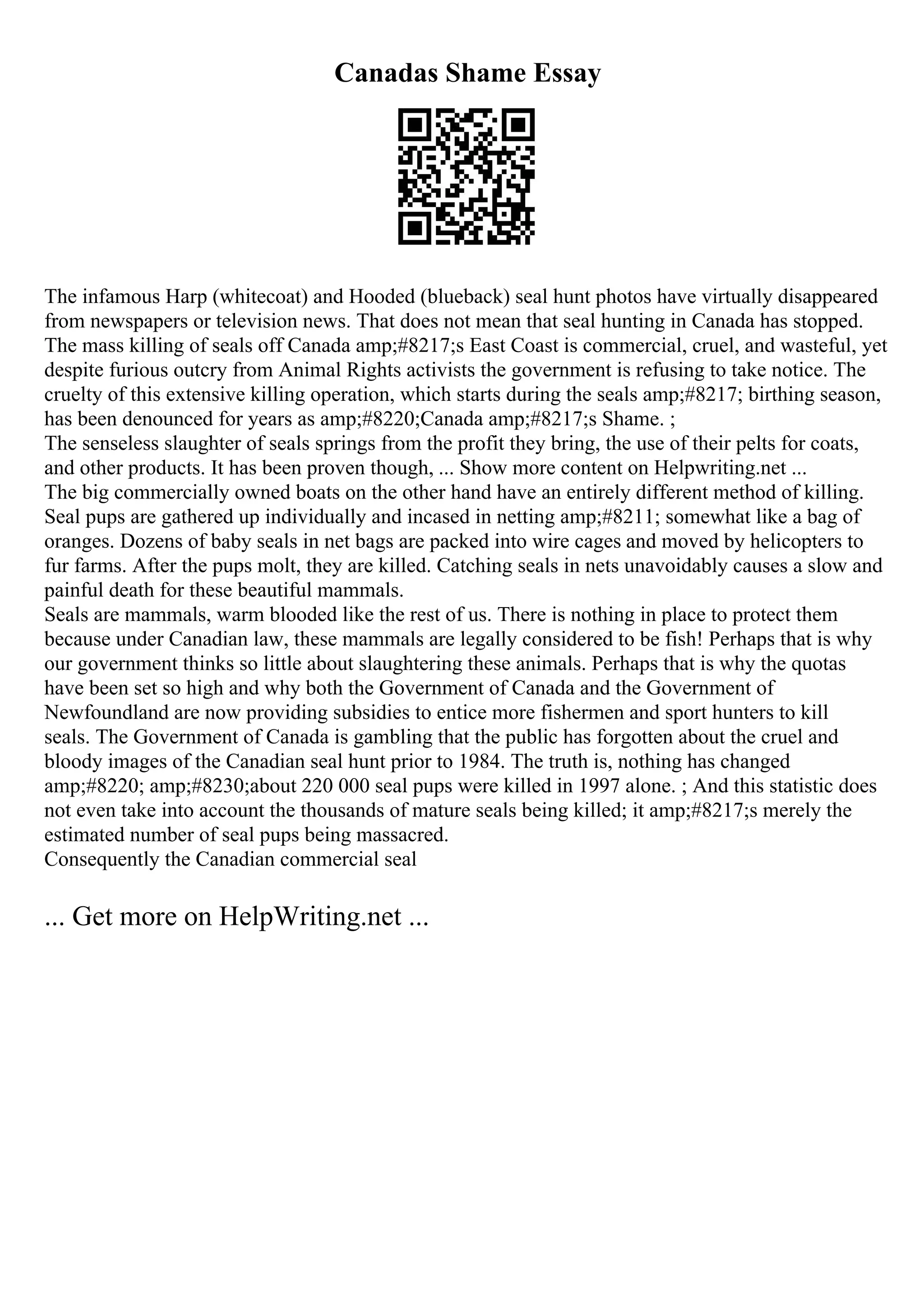 Canadas Shame Essay
The infamous Harp (whitecoat) and Hooded (blueback) seal hunt photos have virtually disappeared
from newspapers or television news. That does not mean that seal hunting in Canada has stopped.
The mass killing of seals off Canada amp;#8217;s East Coast is commercial, cruel, and wasteful, yet
despite furious outcry from Animal Rights activists the government is refusing to take notice. The
cruelty of this extensive killing operation, which starts during the seals amp;#8217; birthing season,
has been denounced for years as amp;#8220;Canada amp;#8217;s Shame. ;
The senseless slaughter of seals springs from the profit they bring, the use of their pelts for coats,
and other products. It has been proven though, ... Show more content on Helpwriting.net ...
The big commercially owned boats on the other hand have an entirely different method of killing.
Seal pups are gathered up individually and incased in netting amp;#8211; somewhat like a bag of
oranges. Dozens of baby seals in net bags are packed into wire cages and moved by helicopters to
fur farms. After the pups molt, they are killed. Catching seals in nets unavoidably causes a slow and
painful death for these beautiful mammals.
Seals are mammals, warm blooded like the rest of us. There is nothing in place to protect them
because under Canadian law, these mammals are legally considered to be fish! Perhaps that is why
our government thinks so little about slaughtering these animals. Perhaps that is why the quotas
have been set so high and why both the Government of Canada and the Government of
Newfoundland are now providing subsidies to entice more fishermen and sport hunters to kill
seals. The Government of Canada is gambling that the public has forgotten about the cruel and
bloody images of the Canadian seal hunt prior to 1984. The truth is, nothing has changed
amp;#8220; amp;#8230;about 220 000 seal pups were killed in 1997 alone. ; And this statistic does
not even take into account the thousands of mature seals being killed; it amp;#8217;s merely the
estimated number of seal pups being massacred.
Consequently the Canadian commercial seal
... Get more on HelpWriting.net ...
 