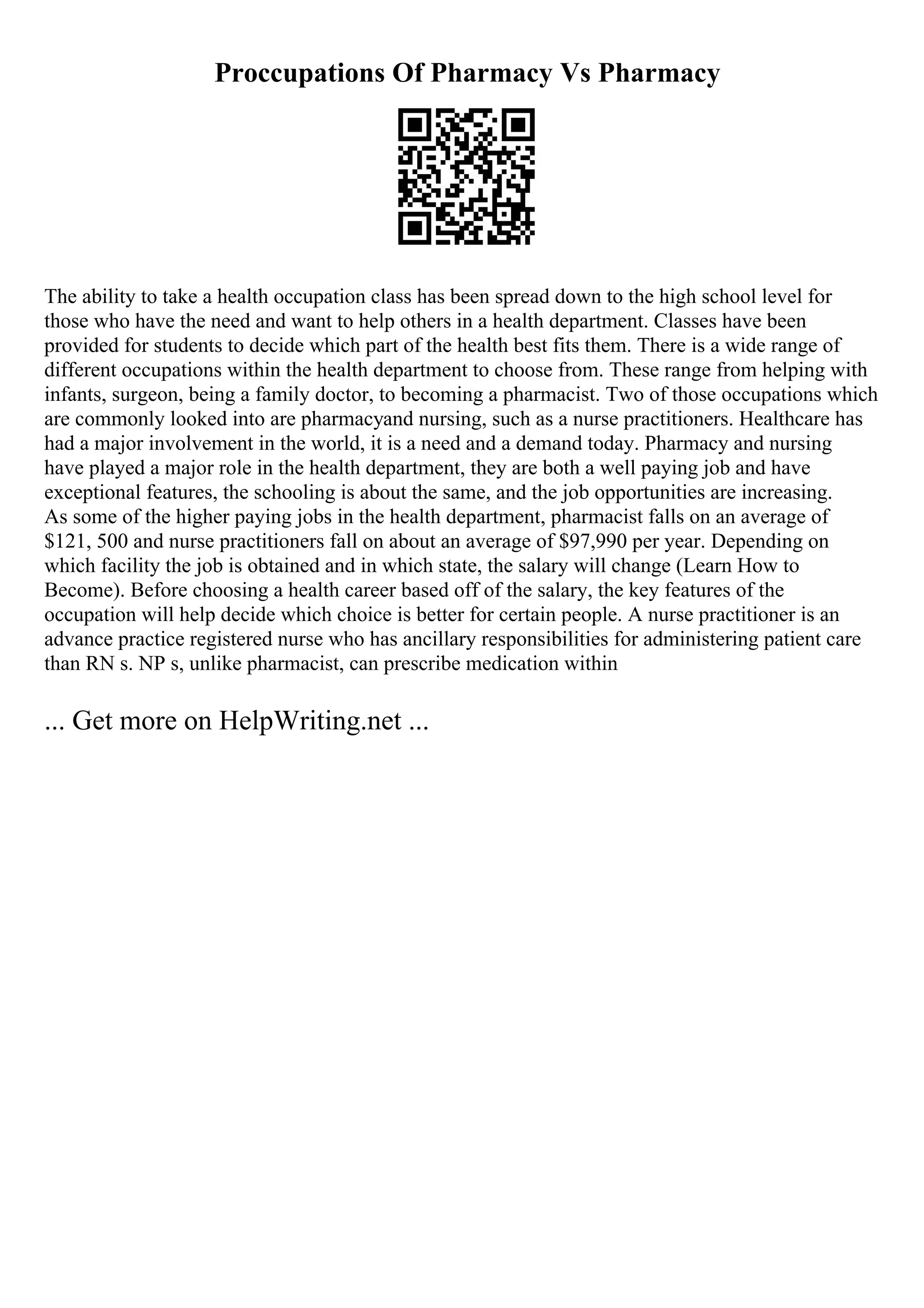 Proccupations Of Pharmacy Vs Pharmacy
The ability to take a health occupation class has been spread down to the high school level for
those who have the need and want to help others in a health department. Classes have been
provided for students to decide which part of the health best fits them. There is a wide range of
different occupations within the health department to choose from. These range from helping with
infants, surgeon, being a family doctor, to becoming a pharmacist. Two of those occupations which
are commonly looked into are pharmacyand nursing, such as a nurse practitioners. Healthcare has
had a major involvement in the world, it is a need and a demand today. Pharmacy and nursing
have played a major role in the health department, they are both a well paying job and have
exceptional features, the schooling is about the same, and the job opportunities are increasing.
As some of the higher paying jobs in the health department, pharmacist falls on an average of
$121, 500 and nurse practitioners fall on about an average of $97,990 per year. Depending on
which facility the job is obtained and in which state, the salary will change (Learn How to
Become). Before choosing a health career based off of the salary, the key features of the
occupation will help decide which choice is better for certain people. A nurse practitioner is an
advance practice registered nurse who has ancillary responsibilities for administering patient care
than RN s. NP s, unlike pharmacist, can prescribe medication within
... Get more on HelpWriting.net ...
 