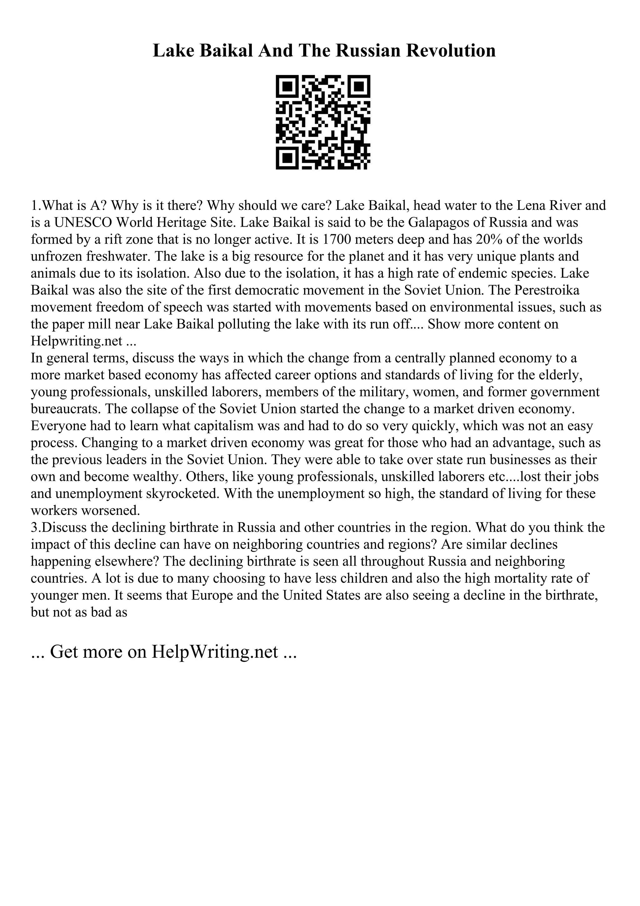 Lake Baikal And The Russian Revolution
1.What is A? Why is it there? Why should we care? Lake Baikal, head water to the Lena River and
is a UNESCO World Heritage Site. Lake Baikal is said to be the Galapagos of Russia and was
formed by a rift zone that is no longer active. It is 1700 meters deep and has 20% of the worlds
unfrozen freshwater. The lake is a big resource for the planet and it has very unique plants and
animals due to its isolation. Also due to the isolation, it has a high rate of endemic species. Lake
Baikal was also the site of the first democratic movement in the Soviet Union. The Perestroika
movement freedom of speech was started with movements based on environmental issues, such as
the paper mill near Lake Baikal polluting the lake with its run off.... Show more content on
Helpwriting.net ...
In general terms, discuss the ways in which the change from a centrally planned economy to a
more market based economy has affected career options and standards of living for the elderly,
young professionals, unskilled laborers, members of the military, women, and former government
bureaucrats. The collapse of the Soviet Union started the change to a market driven economy.
Everyone had to learn what capitalism was and had to do so very quickly, which was not an easy
process. Changing to a market driven economy was great for those who had an advantage, such as
the previous leaders in the Soviet Union. They were able to take over state run businesses as their
own and become wealthy. Others, like young professionals, unskilled laborers etc....lost their jobs
and unemployment skyrocketed. With the unemployment so high, the standard of living for these
workers worsened.
3.Discuss the declining birthrate in Russia and other countries in the region. What do you think the
impact of this decline can have on neighboring countries and regions? Are similar declines
happening elsewhere? The declining birthrate is seen all throughout Russia and neighboring
countries. A lot is due to many choosing to have less children and also the high mortality rate of
younger men. It seems that Europe and the United States are also seeing a decline in the birthrate,
but not as bad as
... Get more on HelpWriting.net ...
 