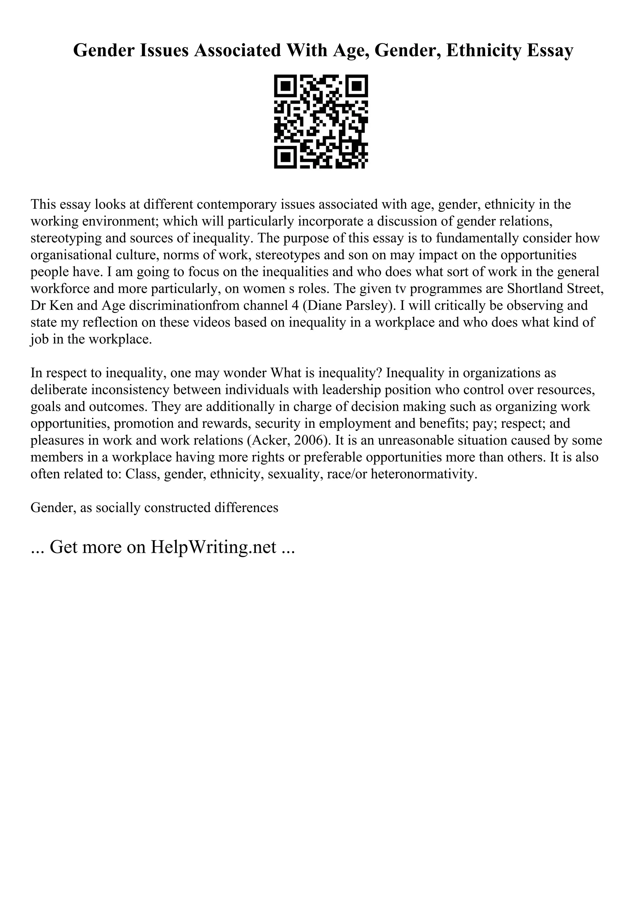 Gender Issues Associated With Age, Gender, Ethnicity Essay
This essay looks at different contemporary issues associated with age, gender, ethnicity in the
working environment; which will particularly incorporate a discussion of gender relations,
stereotyping and sources of inequality. The purpose of this essay is to fundamentally consider how
organisational culture, norms of work, stereotypes and son on may impact on the opportunities
people have. I am going to focus on the inequalities and who does what sort of work in the general
workforce and more particularly, on women s roles. The given tv programmes are Shortland Street,
Dr Ken and Age discriminationfrom channel 4 (Diane Parsley). I will critically be observing and
state my reflection on these videos based on inequality in a workplace and who does what kind of
job in the workplace.
In respect to inequality, one may wonder What is inequality? Inequality in organizations as
deliberate inconsistency between individuals with leadership position who control over resources,
goals and outcomes. They are additionally in charge of decision making such as organizing work
opportunities, promotion and rewards, security in employment and benefits; pay; respect; and
pleasures in work and work relations (Acker, 2006). It is an unreasonable situation caused by some
members in a workplace having more rights or preferable opportunities more than others. It is also
often related to: Class, gender, ethnicity, sexuality, race/or heteronormativity.
Gender, as socially constructed differences
... Get more on HelpWriting.net ...
 